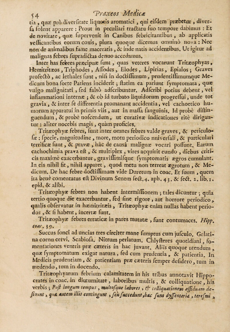 e a ':i ^Prdxeos Medica cia , qticE pro diverfitate liquoris aromatici , qui eifdem praebetur > diver- fa folent apparere : Prout in peculiari tradiatu fuo tempore dabimus : Et de novitate, quae fuperveriic in Canibus febricitantibus, ab applicatis vellicantibus eorum coxis, plura quoque dicemus omnino nova: Nec non de animalibus fame maceratis , & inde natis accidentibus. Ut igitur ad malignas febres fupradidas dentio accedamus. Inter has febres praecipuas funt , quas veteres vocarunt Tritaeophyas, Hemitritaeos , Triphodes , Affodes , Elodes , Lipirias , Epialos; Graves profedo , ac lethales funt» ni fi in dodliffimum , prttdentiffimumquc Me¬ dicum bonq forte Patiens inciderit; ftatitn ea pariimc fymptomata, quas vulgo malignitati , fed falso adfcribuntur. Adfcribi potius debent, vel inflammationi internas $ & ob id turbato liquidorum progrelfui, unde tot gravia , &C inter fe differentia promanant accidentia, vel cachoetico hu¬ morum apparatui in primis viis > aut in malla fanguinis. Id probe diftin- guendum , & probe nofcendum, ut curat i vas indicationes rite dirigan¬ tur : aliter nocebis magis, quam proficies. Tritaeophyas febres, funt inter omnes febres valde graves, 6c periculo- fas: fpecie, magnitudine , more, motu periodico nniverfali, Sc particulari terrificae funt, & pravas, hac de causa malignae vocari poffunt. Earum cachochimia prava eft > <k multiplex , vires acquirit eundo , diebus criti¬ cis maxime exacerbantur, graviffitnifque fympromatis aegros cumulant. In eis nihil fit, nihil apparet, quod metu non terreat aegrotum , & Me¬ dicum. De hac febre do&iflimum vide Durecumin coac. Et fuum ,quem ita bene comentatus eft Divinum Senem fect.4. aph. 43. & fed. 2. lib. 1. epid, 6c alibi. Tritaeophyas febres non habent intermifHonem ; tales dicuntur •, quia tertio quoque die exacerbantur, fed fine rigore , aut horrore periodico „ qualis obfervatur in haemitritaeis > Tritasophyas enim nullas habent perio¬ dos ,& fi habent, incertae funt. Tritaeophyas febres erraticae in pares mutatas , funt contumaces. Hipp. COAC. 39. Succus fonci ad uncias tres circiter mane fumptus cum jufculo. Gelati- na cornu cervi. Scabiofa. Nitrum perlatum. Chlyfteres quotidiani, fo¬ mentationes ventris prae caeceris in hac juvant. Aliis quoque utendum , quae fymptomatum exigat natura, fed cum prudentia & patientia. In Medicis prudentiam , Sc patientiam prae caeceris femper defidero, tum in medendo, tum in docendo. Tritaeophyarum febrium calamitatem in his tribus annotavit Hippo¬ crates in coac. in diuturnitate , laboribus multis , & colliquatione , his, verbis •> Pofi longum tempus , multofque labores , & colligationem ajjiduam de¬ fiam y tutem illis contingunt fikftteceduntMc funt dyffmerU , terefmi *