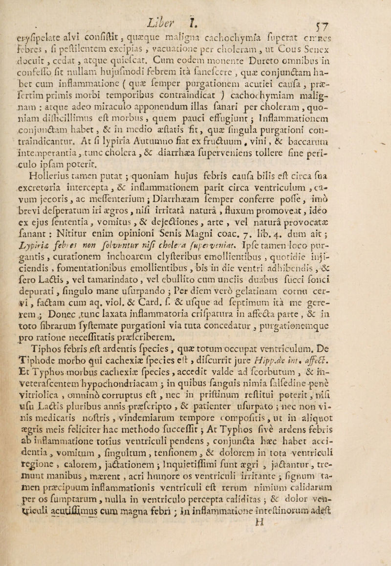 ery/ipekte alvi confidit. quaque maligna cachochytma fuperat cirncs Febres , fi pcftilcntem excipias , vacuarione per choleram , ut Cous Senex docuit, cedat , atque quiefear. Cum eodem monente Dureto omnibus in confelio fit nullam hujufmodi febrem ita fanefeere , quae conjunctam ha¬ bet cum inflammatione ( quae femper purgationem acutiei caufa , prse- fertim primis morbi temporibus contraindicat j cachochymiam malig¬ nam : atque adeo miraculo apponendum illas fanari per choleram , quo¬ niam difficillimus eft morbus, quem pauci effugiunt;; Inflammationem conjunctam habet, & in medio a:ftatis fit, quae lingula purgationi con- traindicantur. At fi lypiria Autumno fiat ex frudluum # vini, (k baccarum intemperantia j.tunc cholera , & diarrhsea fuperveniens tollere fine peri¬ culo ipfam poterit. Hollerius tamen putat ; quoniam hujus febris caufa bilis efi: circa fu a excretoria intercepta , & inflammationem parit circa ventriculum 3 ca¬ vum jecoris , ac meflenterium ; Diarrhasam femper conferre polle , imo brevi defperatum iri aegros , nifi irritata natura , fluxum promoveat, ideo ex ejus lententia, vomitus, & deje&iones, arte , vel natura provocata: fanant : Nititur enim opinioni Senis Magni coac. 7. Irb. 4. dum ait 5 Lypiria feb. es non folvhntur nifi cholera [upa veniat* Ipfie tamen loco pur¬ gantis , curationem inchoarem clyfteribus emollientibus , quotidie inji¬ ciendis , fomentationibus emollientibus , bis in die ventri adhibendis , fero Ladtis , vel tamarindato , vel ebullito cum unciis duabus fiucci fonci depurati, fingulo mane ufurpando ; Per diem vero gelatinam cornu cer¬ vi , fadtam cum aq, viol. & Card. f. Sc ufqne aci feptimum ita me gere- i-em j Donec .tunc laxata inflammatoria crifpatura in affecta parte , 8c in toto fibrarum fy fle mate purgationi via tuta concedatur , purgationemque pro ratione neceflitatis prarferiberem. Tiphos febris eft ardentis fpecies , qu;e totum occupat ventriculum. De Tiphode morbo qui cachexia fpecies efl > di (currit jure Hipp.de int• affeci. Et Typhos morbus cachexiae fpecies , accedit valde ad fcorbutum , in- Veterafcentem hypochondriacam ; in quibus fanguis nimia falfedine pene yitriolica , omnino corruptus eft , nec in prrftinum reflittii poterit, nifi nfu Ladtis pluribus annis praeferipto , tk patienter ufurpato ; nec non vi¬ nis medicaris noftris, vindemiarum tempore c on? polit is, ut in aliquot aegris meis feliciter hac methodo fucceflit $ At Typhos live ardens febris ab inflammatione totius ventriculi pendens ? conjun&a hxc habet acci¬ dentia, vomitum , iingultum , tenfionem, & dolorem in tota ventriculi tegione > calorem, jactationem ; Inquletiflimi funt aegri , jadtantur , tre¬ munt manibus^ maerent , acri humore os ventriculi irritante $ fignurn ta¬ men praecipuum inflammationis ventriculi efl rerum nimium calidarum per os fumptarum , nulla in ventriculo percepta caliditas j &c dolor ven- 4'iculi acuujSfinus cum magna febri; Ia inflammatione mteftinomm ade.fi