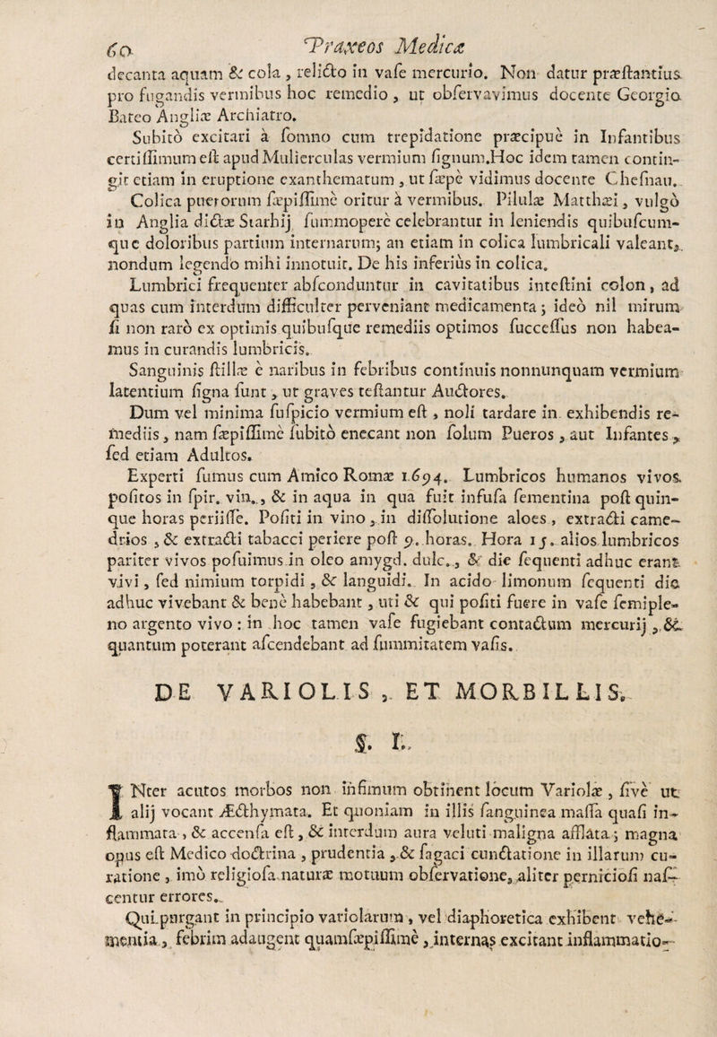 decanta aquam & cola 3 relido in vafe mercurio. Non datur proflandus, pro fugandis vermibus hoc remedio 3 ut obfervavimus docente Georgio. Bateo Angliae Archiatro. Subito excitari a fomno cum trepidatione praecipue in Infamibus certiffinuim elb apud Mulierculas vermium fignum.Hoc idem tamen contin¬ git etiam in eruptione exanthematum 3 ut fope vidimus docente Chefnau. Colica puerorum fiepiffime oritur a vermibus. Pilulae Matthoi 3 vulgo in Anglia dido Siarhij fummopere celebrantur in leniendis quibufeum- que doloribus partium internarum; an etiam in colica lumbricali valeant», nondum legendo mihi innotuit. De his inferius in colica. Lumbrici frequenter abfeonduntur in cavitatibus inteftini colon, ad quas cum interdum difficulter perveniant medicamenta ; ideo nil mirum fi non raro ex optimis quibufque remediis optimos fucceffius non habea¬ mus in curandis lumbricis. Sanguinis ftillas e naribus in febribus continuis nonnunquam vermium latentium ligna funt3. ut graves teftantur Audores, Dum vel minima fufpicio vermium di3 noli tardare in exhibendis re¬ mediis 5 nam fopiffime fubitb enecant non folum Pueros3 aut Infantes * fed edam Adultos* Experti fumus cum Amico Romae 1.694. Lumbricos humanos vivos» politos in fpir. vm.,3 & in aqua in qna fuit infufa fementina pofl quin¬ que horas periilTe. Politi in vino 3 in dilTolurione aloes, extradi came- drios 3& extradi tabacci periere poli y, horas.. Hora 1 j. alios lumbricos pariter vivos po fuimus.in oleo amygd. dulc. 3 & die fequenti adhuc erani, vivi 3 fed nimium torpidi, & languidi. In acido limonum fequenti dio, adhuc vivebant & bene habebant 3 uti & qui politi fuere in vafe femiple- 110 argento vivo : in hoc tamen vafe fugiebant contadum mercurij quantum poterant afeendebant ad fummitatem valis. DE V ARI OL I S ET MORBILLI Se f. 1. INter acutos morbos non infimum obtinent locum Variolae 3 live ut alij vocant Atdhymata. Et quoniam in illis fang.ninea maffia quali in^ flammata , Sc accenfa eR 3 Sc interdum aura veluti maligna afflata 5 magna opus eft Medico dodrina 3 prudentia y8c fagaci cundatione in illarum cu¬ ratione 3 imb religiofamaturae motuum obfervatione, aliter pernicioli naG centur errores.., QuLpnrgant in principio variolarum , vel diaphoretica exhibent vehfr*’-