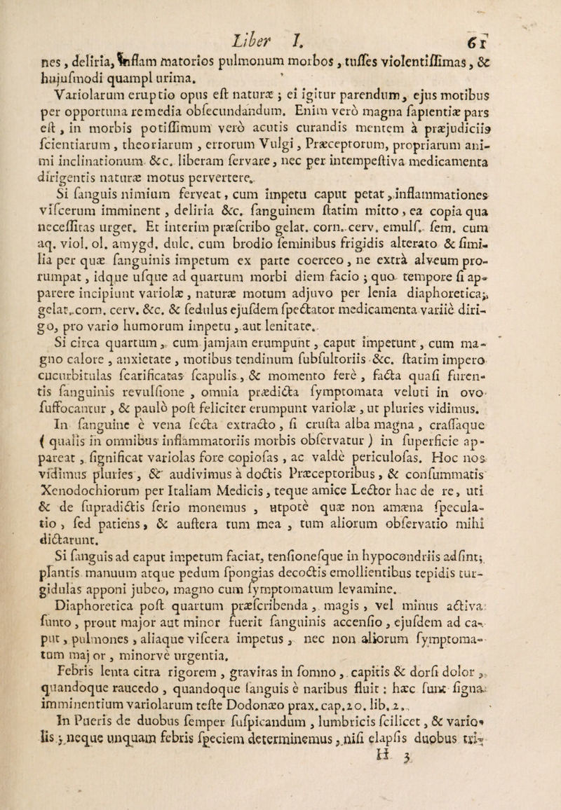 nes, deliria,Inflam matorios pulmonum morbos, tnfles violentiffimas, 8c hujufmodi quampl urima, Variolarum eruptio opus eft naturas ei igitur parendumy ejus motibus per opportuna remedia obfecundandum. Enim vero magna fapientia? pars eft , in morbis potiflifnum' vero acutis curandis mentem k praejudiciis fcientiarum , theoriarum , errorum Vulgi , Praeceptorum, propriarum ani¬ mi inclinationum &c. liberam fervare, nec per intempeftiva medicamenta dirigentis naturas motus pervertere* Si fanguis nimium ferveat, cum impetu caput petat ^inflammationes vifcerum imminent, deliria &c. fanguinem flatim mitto»ea copia qua neceflltas urger, Et interim praefcribo gelat. corn.-cerv, emulf.. fem. cum aq. viol. ol. amygd. dnlc/cum brodio feminibus frigidis alterato &fimi- lia per quae fanguinis impetum ex parte coerceo, ne extrk alveum pro¬ rumpat , idque ufque ad quartum morbi diem facio \ quo tempore fi ap» parere incipiunt variolae, naturae motum adjuvo per lenia diaphoretica^ ge!ar„com. cerv. Scc. Sc fedulus ejufdem fpe&ator medicamenta variic diri— go, pro vario humorum impetu , aut lenitate. Si circa quartum ,, cum jamjam erumpunt , caput impetunt, cum ma¬ gno calore , anxietate , motibus tendinum fubfultoriis Scc. flarim impero cucurbitulas fcariflcatas fcapulis-, Sc momento fere , fa<5ta quafi furen¬ tis fanguinis revulfione , omnia prodicta fymptomata veluti in ovo fuffocantur , Sc paulo poft feliciter erumpunt variolae, ut pluries vidimus. In (anguine e vena fecla extraclo , fi cruda alba magna, craflaque ( qualis in omnibus inflammatoriis morbis obfervatur ) in fuperficie ap¬ pareat , fignificat variolas fore copiofas , ac valde periculofas. Hoc nos vidimus pluries , Sc’ audivimus a dodris Praeceptoribus, Sc confummatis Xenodochiorum per Italiam Medicis, teque amice Le&or hac de re, uti Sc de fupradidris ferio monemus , utpote quae non anmia fpecula- tio > fed patiens, Sc auftera tum mea , tum aliorum obfervatio mihi diblarunt. Si fanguis ad caput impetum faciat, tenfionefque in hypocondriis adflnt;. plantis manuum atque pedum fpongias decodis emollientibus tepidis tur¬ gidulas apponi jubeo, magno cum fyrnptomatum levamine. Diaphoretica poft quartum praeferibenda, magis, vel minus adriva; fumo , prout major aut minor fuerit fanguinis accendo , ejufdem ad ca¬ put , pulmones , aliaque vifcera impetus 3 nec nonaliorum fymptoraa— tum maj or , minorve urgentia. Febris lema citra rigorem , graviras in fomno, capitis Sc dorfi dolor ? quandoque raucedo , quandoque languis e naribus fluit: hxc fune figna; imminentium variolarum tefte Dodonceo prax.cap.io, lib.j.». In Pueris de duobus femper fufpicandum , lumbricis fcilicet, Sc vario lis > neque unquam febris fpeciem determinemus} nifi elapfis dupbus txh U 3,