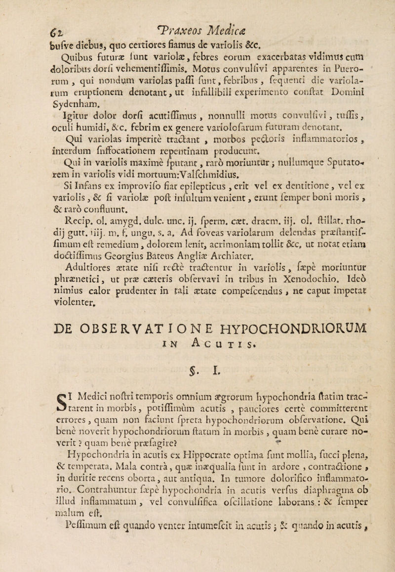 bufve diebus, quo certiores fiamus de variolis Sic. Quibus futurae lunc variolae , febres eorum exacerbatas vidimus cuni doloribus dor fi vehementiflimis. Motus convuUivi apparentes in Puero¬ rum , qui nondum variolas paffi funt, febribus , fequenti die variola- ium eruptionem denotant , ut infallibili experimento conflat Domini Sydenham. Igitur dolor dorfi acuti Hi mus, nonnulli motus convuUi vi, tuflis, oculi humidi, &c. febrim ex genere variolofarum futuram denotant. Qui variolas imperite tractant , morbos pedoris inflammatorios 5 interdum fnffocationem repentinam producunt, f Qui in variolis maxime fputanc , raro moriuntur, nullumque Sputato-* rem in variolis vidi mortuum:Valfchmidius, Si Infans ex improvifo fiat epilepticus, erit vel ex dentitione , vel ex variolis , &c fi variolae poft iniultum venient, erunt lemper boni moris, 6c raro confluunt. Recip. ol. amygd. dulc. unc. ij. fpcrm. cxt. dracm. iij. ol. ftillat. rho- dij gutt. i iij. m, f. ungu. s. a. Ad foveas variolarum delendas prasftantif- fimum cfb remedium, dolorem lenit, acrimoniam tollit ut notat etiam dodiflimus Georgius Bateus Anglii Archiater, Adultiores aetate nifi rede tradentur in variolis , faepe moriuntur phrenetici, ut pre ceteris obfervavi in tribus in Xenodochio. Ideo nimius calor prudenter in tali aetate compefcendus , ne caput impetat violenter. DE OBSERVATIONE HYPOCHONDRIORUM in Acutis* §. I. » SI Medici noftri temporis omnium aegrorutn hypochondria ftatim trac« rarent in morbis, potiffimum acutis , pauciores certe committerent errores , quam non faciunt fpreta hypochondriorum obfervationc. Qui bene noverit hypochondriorum flatum in morbis, quam bene curare no¬ verit ? quam bene prae fagi re? ^ Hypochondria in acutis ex Hippocrate optima funt mollia, fucci plena, & temperata. Mala contra, qu^ inaequalia funt in ardore , contradione 9 in duritie recens oborta, aut antiqua. In tumore dolorifico inflammato¬ rio. Contrahuntur hepe hypochondria in acutis verfus diaphragma ob illud inflammatum, vel convullifka ofcillatione laborans : & femper malum ell.