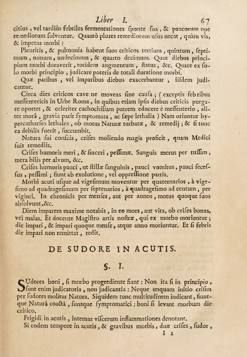 citius , vel tardius febriles fermentationes fponte fu a > Sc paucorum ope remediorum folventur. Quanto piares remediorum ufus necat, quam vis, Sc impetus morbi ? Pleuritis, Sc pulmonia habent fuos criticos tertium , quintum , fepti- mum , nonum , undecimum , & quarto decimum. Quot diebus princi¬ pium morbi duraverit, totidem augmentum , flatus, Scc. Quare ex Co¬ lo morbi principio , judicare poteris de totali duratione morbi. Quae paribus , vel imparibus diebus exacerbantur , iifdein judi¬ cantur. Circa dies criticos cave ne moveas fine caufa ; (exceptis febribus meflentericis in Urbe Roma , in quibus etiam ipfis diebus criticis purga¬ re oportet, Sc celeriter cacliochiliam putrem educere e meflenterio , ali¬ ter mora , gravia paric fymptomata , ac faepe lethalia ) Nam oriuntur hy- percatharfes lethales, ob motus Naturae turbatae, Sc remedij; Sc fi tunc ea debilis fuerit, fuccumbit. Natura fui confcia, crifes moliendo magis proficit , quam Medici fuis remediis. Crifes humoris meri , Sc finceri, peffimae. Sanguis merus per tuflim , mera bilis per alvum, &c. Crifes humoris pauci , ut ftillae fanguinis , pauci vomitus, pauci fecef- fus , peflimi ; fiunt ab exolutione, vei oppreifione partis. Morbi acuti ufque ad vigefimum moventur per quaternarios , k vige- fimo ad quadragefimum per feptenarios y a quadragefimo ad centum , per viginti. In chronicis per menfes, aut per annos, motus quoque fuos abfolvunti&c. Diem imparem maxime notabis , in eo mors, aut vita, ob crifes bonas, vel malas. Et docente Magiftro artis noftrae, qui ex morbo moriuntur ; die impari, Sc impari quoque menfe, atque anno moriuntur. Et fi febris die impari non remittat, redit. DE SUDORE IN ACUTIS. §. I. SUdores boni, fi morbo progrediente fiant: Non ita fi in principio , funt enim judicatoria , non judicantia : Neque unquam initio crifim per fudores molitur Natura. Siquidem tunc multitudinem indicant, fiunt- que Natura coadta , funtque fymptomatici: boni fi levant morbum die critico. Frigidi in acutis, internas vifcerum inflammationes denotant. Si eodem tempore in acutis, Sc gravibus morbis, duae crifes , fudor * I 2