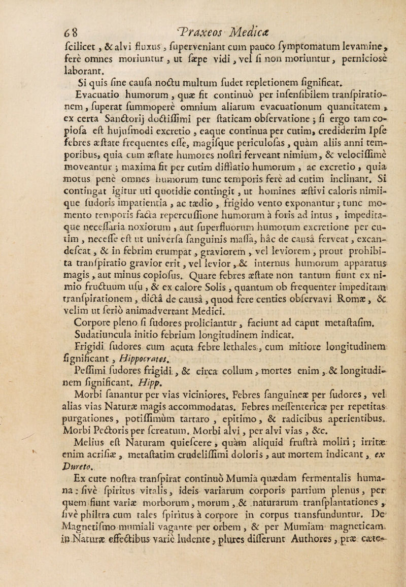 fcilicet, & alvi fluxus , fuperveniant cum pauco fympt.omatum levamine * fere omnes moriuntur , ut fsepe vidi, vel fi non moriuntur, perniciose laborant. Si quis fine caufa no&u multum fudet repletionem fignificat* Evacuatio humorum , quae fit continuo per infenfibilem tranfpiratio- nem, fuperat fummopere omnium aliarum evacuationum quantitatem ex certa San&orij dodtiffimi per flaticam obfervatione ; fi ergo tam co- piofa eft hujufmodi excretio , eaque continua per cutim, crediderim Ipfe febres aefiate frequentes elle, magifque periculofas , quam aliis anni tem¬ poribus, quia cum aeftate humores noilri ferveant nimium, &: velociffime moveantur , maxima fit per cutim diffiatio humorum , ac excretio , quia motus pene omnes humorum tunc temporis fere ad cutim inclinant. Si contingat igitur uti quotidie contingit, ut homines aeftivi caloris nimii¬ que ludoris impatientia , ac radio , frigido vento exponantur j tunc mo¬ mento temporis faci a repercuffione humorum a foris ad intus, impedita- que neceflaria noxiorum , aut fuperfluorum humorum excretione per cu- tim , necefle efi: ut univerfa fanguinis malla, hac de causa ferveat, excan- defeat, & in febrim erumpat, graviorem , vel leviorem , prout prohibi¬ ta tranfpiratio gravior erit, vel levior v& internus humorum apparatus magis aut minus copiofus. Quare febres aeffate non tantum fiunt ex ni¬ mio frudtuum ufu , 6c ex calore Solis, quantum ob frequenter impeditam tranfpirationem , dicta de causa , quod fere centies obfervavi Romae, <3c velim ut ferio animadvertant Medici. Corpore pleno fi fudores proliciantur, faciunt ad caput metaftafim. Sudatiuncula initio febrium longitudinem indicat. Frigidi fudores cum acuta febre lediales, cum mitiore longitudinem fignificant, Hippocrates. Pcflimi fudores frigidi,, 8c circa colium, mortes enim y8c longitudi¬ nem fignificant. Hipp. Morbi fanantur per vias viciniores. Febres fanguineae per fudores, vel alias vias Naturae magis accommodatas. Febres meflentericae per repetitas purgationes, potiffimum tartaro , epitimo, & radicibus aperientibus. Morbi Pedtorisper fereatum. Morbi alvi, per alvi vias , &c. Melius e(l Naturam quiefeere, quam aliquid fruftra moliri; irritas enim acrifiae, metaftatim crudeliffimi doloris , aut mortem indicant,, ex Dureto. Ex cute noftra tranfpirat continuo Mumia quaedam fermentalis huma¬ na : five fpiritus vitalis, ideis variarum corporis partium plenus, per quem fiunt variae morborum, morum , & naturarum tranfplantationes y five philtra cum rales fpiritus a corpore in corpus transfunduntur. De Magnetifmo mumiali vagante per orbem , & per Mumiam magneticam. ili.Natura effedibus varie ludente, plurcs differunt Authores, prae ca;te~