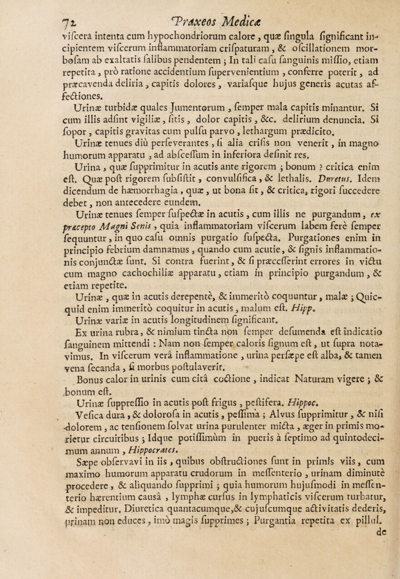 vifcera Intenta cum hypochondriorum calore , qu£ lingula figtiificant in¬ cipientem vifcerum inflammatoriam crifpaturam , ofciilationem mor- bofam ab exaltatis Talibus pendentem ; In tali cafu /anguinis miflio, etiam repetita , pro ratione accidentium fupervenientium , conferre poterit, ad praecavenda deliria , capitis dolores , variafquc hujus generis acutas af¬ fectiones. Urinas turbida quales Jumentorum , Temper mala capitis minantur. Si cum illis adfint vigilias, /itis , dolor capitis , &c. delirium denuncia. Si fopor, capitis gravitas cum pulfu parvo, lethargum prodicito. Urinas tenues diu perfeverantes , li alia crifis non venerit, in magno humorum apparatu , ad abfceflum in inferiora definit res. Urina , quas fupprimitur in acutis ante rigorem ; bonum ? critica enim eft. Quas poft rigorem fubfiftit, convulfifica , Sc lethalis. Dnretus. Idem dicendum de haemorrhagia , quas, ut bona fit, 8c critica» rigori fuccedere debet, non antecedere eundem. Urinas tenues femper fufpeCtas in acutis, cum illis ne purgandum , ex pracepto Magni Senis , quia inflammatoriam vifcerum labem fere femper fequuntur , in quo cafu omnis purgatio fufpeCta. Purgationes enim in principio febrium damnamus, quando cum acutie, & lignis inflammatio¬ nis conjunCtae funt. Si contra fuerint, & fi prasccfTerint errores in vi&u cum magno cachochilise apparatu, etiam in principio purgandum , 8c etiam repetite. Urinae, quae in acutis derepente, & immerito coquuntur, malas; Quic- quid enim immerito coquitur in acutis, malum eft. Hipp* Urinas variae in acutis longitudinem flgnificanr. Ex urina rubra, Sc nimium tinCta non femper defumenda eft indicatio fanguinem mittendi : Nam non femper caloris lignum eft, ut fupra nota¬ vimus. In vifcerum vera inflammatione , urina perfaspe eft alba* & tamen vena feca-nda, fi morbus poftulaverir. Bonus calor in urinis cum cita coCtione , indicat Naturam vigere ; &: bonum eft. Urinas fuppreflio in acutis poft frigus, peftifera. Hippoc. Vefica dura , Sc doiorofa in acutis, peflima ; Alvus fupprimitur , Sc nili «dolorem , ac tenfionem folvat urina purulenter miCta , asger in primis mo* rietur circuitibus j Idqtie potiffimum in pueris a fepeimo ad quintodeci- mum annum , Hippocrates. Saspe obfervavi in iis , quibus obftruCtiones funt in primis viis, cum maximo humorum apparatu crudorum in meflenterio , urinam diminute procedere , 8c aliquando fupprimi ; quia humorum hujufmodi in meflen¬ terio haerentium causa , lymphas curfus in lymphaticis vifcerum turbatur, Sc iinpediture Diuretica quantacumque,& cujufcnmque activitatis dederis, primam non educes, imo magis fupprimes; Purgantia repetita ex pillul.