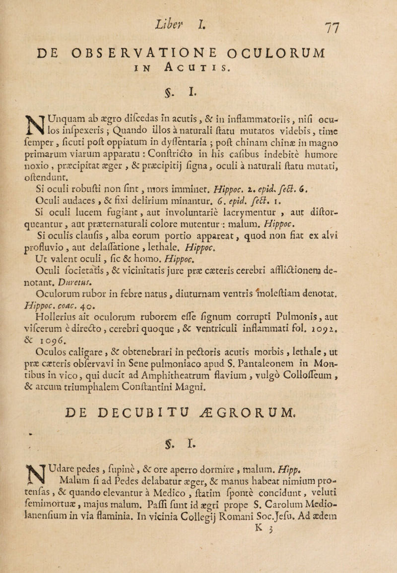 DE OBSERVATIONE OCULORUM in Acutis. §. I. N Unquam ab xgro difcedas m acutis , & in inflammatoriis, nifi ocu^ los infpexeris; Quando illos a naturali flatu mutatos videbis, time femper , ficuti poft oppiatum in dyflentaria ; pofl chinam chinae in magno primarum viarum apparatu : Conftrido in his caflbus indebite humore noxio , praecipitat xger , & praecipitij figna, oculi a naturali flatu mutati, oftendunc. Si oculi robufli non fint, mors imminet. Hippoc. 2. eplL feti. 6. Oculi audaces > Sc fixi delirium minantur. 6. epid. feff. i. Si oculi lucem fugiant, aut involuntarie lacrymentur , aut diflor- queantur, aut prxternaturali colore mutentur-: malum. Hippoc. Si oculis claufis, alba eorum portio appareat, quod non fiat ex alvi profluvio , aut delaflatione , lethale. Hippoc. Ut valent oculi, fic & homo. Hippoc. Oculi foderatis, & vicinitatis jure prae caeteris cerebri affli&ionem de¬ notant. Duretas» Oculorum rubor in febre natus, diuturnam ventris Inoleftiam denotat. Hippoc. coac. 40. Hollerius ait oculorum ruborem efle fignum corrupti Pulmonis, aut vifcerum e directo , cerebri quoque , Sc ventriculi inflammati fol. i opi, Sc 1096. Oculos caligare , Sc obtenebrari in pedoris acutis morbis, lethale, ut pree exteris obfervavi in Sene pulmoniaco apud S. Pantaleonem in Mon¬ tibus in vico, qui ducit ad Amphitheatrum flavium , vulgo Collofleum , & arcum triumphalem Conftantini Magni. DE DECUBITU AGRORUM, s. i. NUdare pedes, fupine, Sc ore aperro dormire , malum. Hfipp* Malum fi ad Pedes delabatur aeger, & manus habeat nimium pro- tenfas , Sc quando elevantur a Medico , flatim fponte concidunt, veluti femimortux, majus malum. Paffi funt id xgri prope S. Carolum Medio- lanenfium in via flaminia. In vicinia Collegij Romani Soc.Jefu, Ad sedem K 3