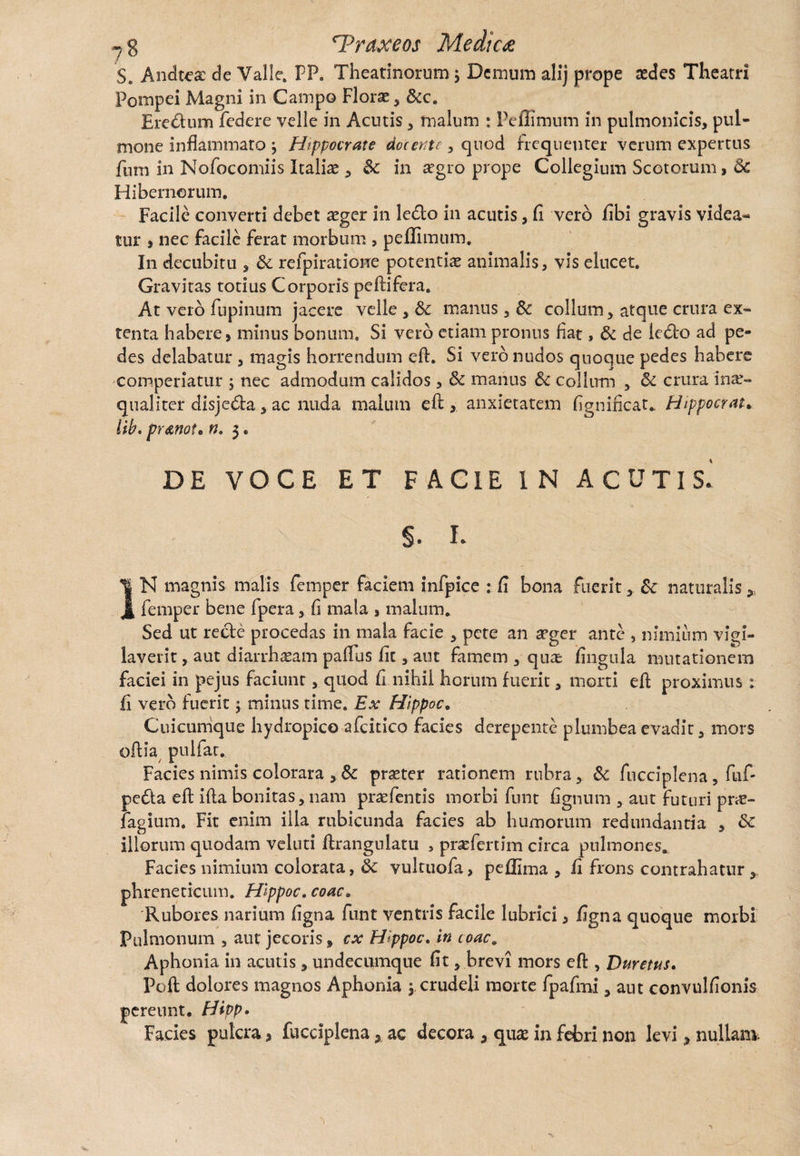 S. Andtea: de Valle. FP. Theatinorum; Demum alij prope :edes Theatri Pompei Magni in Campo Florae , &c. Eredum federe velle in Acutis * malum : Peffimum in pulmonicis, pul¬ mone inflammato j Hippocrate docente , quod frequenter verum expertus fum in Nofocomiis Italiae , dc in aegro prope Collegium Scotorum, dc Hibernorum. Facile converti debet aeger in ledo in acutis, fi vero fibi gravis videa¬ tur , nec facile ferat morbum , peffimum. In decubitu , dc refpiratione potentiae animalis, vis elucet. Gravitas totius Corporis peftifera. At vero fupinum jacere velle , dc manus, dc collum , atque crura ex¬ tenta habere, minus bonum. Si vero etiam pronus fiat, dc de ledo ad pe¬ des delabatur , magis horrendum eft. Si vero nudos quoque pedes habere comperiatur ; nec admodum calidos, dc manus dc collum y dc crura inae¬ qualiter disjeda 5 ac nuda malum eft anxietatem fignificat* Hippocrate lib. pr&not• n. 3. DE VOCE ET FACIE I N ACUTIS* §, L IN magnis malis femper faciem infpice : fi bona fuerit , dc naturalis „ femper bene fpera, fi mala , malum. Sed ut recte procedas in mala facie , pete an aeger ante , nimium vigi¬ laverit , aut diarrhaeam paflus fit, aut famem , qua: fingula mutationem faciei in pejus faciunt, quod fi nihil horum fuerit, morti eft proximus: fi vero fuerit; minus time. Ex Hippoc. Cuicumque hydropico afcitico facies derepente plumbea evadit, mors oftia puifat. Facies nimis colorara , dc praeter rationem rubra , dc fucciplena, fuf- peda eft ifta bonitas, nam praefentis morbi fnnt fignum , aut futuri pr«e- fagium. Fit enim illa rubicunda facies ab humorum redundantia , dc illorum quodam veluti ftrangulatu , prae fert im circa pulmones^ Facies nimium colorata, dc vultuofa, peffima , fi frons contrahatur , phreneticum. Hippoc. coac. Rubores narium figna funt ventris facile lubrici, figna quoque morbi Pulmonum , aut jecoris, cx Hippoc. in coac. Aphonia in acutis, undecumque fit, brevi mors efl:, Duretus. Poft dolores magnos Aphonia $ crudeli morte fpafmi, aut convulfionis pereunt. Hivp. Facies pulcra, fucciplena, ac decora , quae in febri non levi , nullam