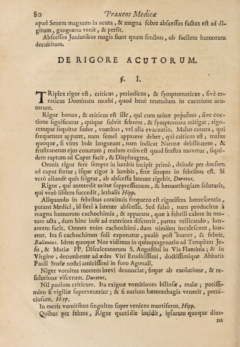 apud Senem magnum in acuta , & magna febre abfcelTus fa&us eft ad Ji- gitum , gangrena venit, Sc periit. AbfcelTus Junioribus magis fiunt quam fenibus, ob facilem humorum decubitum. DE RIGORE ACUTORUM. & I. TRiplex rigor eft , criricus > periodicus, Sc fymptomaticus > five er¬ raticus Dominatu morbis quod bene tenendum in curatione acut¬ iorum. Rigor bonus , Sc criticus eft ille , qui cum urinae pepafmo > five coc¬ tione fignificatur , quique folvit febrem , &c fymptomata mitigat, rigo- remque fequitur fudor , vomitus, vel alia evacuatio. Malus contra , qui frequenter apparet, nam femel apparere debet , qui criticus eft ; malus quoque 5 fl vires inde langueant, nam indicat Naturas debilitatem, Sc fruftraneum ejus conatum ,• malum enim eft quod fruftra movetur >. liqui¬ de m raptum ad Caput facit, Sc Diaphragma. Omnis rigor fere femper in lumbis incipit primo , deinde per dorfum ad caput fertur; ifque rigor a lumbis, fere femper in febribus eft. Si vero aliunde quis frigeat, ab abfceffii latente rigebit. Duretas, Rigor , qui antecedit urinas fuppreffionem, Sc hemorrhagiam falutaris^ qui vero iifdem fuccedit, lethalis Hipp* Aliquando in febribus continuis frequens eft rigorifera horrefcentia putant Medici, id fieri a latente abfceftu. Sed falso , nam producitur a magna humorum cachochimia 3 Se apparatu , quae a febrili calore in mo¬ tum a<fta , dum hinc inde ad exteriora difcurrit, partes vellicando , hor¬ rorem facit. Omnes enim cachochimi, dum nimium incalefcunt, hor¬ rent. Ita fi cachochimus foli exponatur, paulo poft horret, Se febrit* Ballonias. Idem quoque Nos vidimus in quinquagenario ad Templum Je- fu , Sc Mariae PP. Difcalceatorum S. Auguftini in Via Flaminia ; Sc in Virgine , decumbente ad aedes Viri Eruditiffimi, dodlifhmiquc Abbatis Pauli Stufte noftri amiciffimi in foro Agonali. Niger vomitus mortem brevi denunciat j fitquc ab exolutione 5 St re- folutione vifcerum. Duretas, Nil paulum criticum. Ita exiguae vomitiones biliofae, malae ; potiffi- mtim fi vigiliae fupervenerint 5 Sc fi narium haemorrhagia venerit, perni¬ ciorum, Hipp, In meris vomitibus fingultus fuper veniens mortiferus. Hipp. Quibus ger febres , Rigor quotidie incidit9 ipfarum quoque diur*