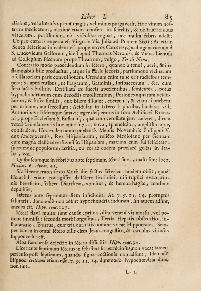 d/ebus , vel alternis; prout magis , vel minus purgaverit. Hoc vinum nof- firum medicatum , maxime etiam confert in fcirrhis, & ohftrucdonibus vifcerum, potiffimum, ubi vifciditas regnat, nec multa febris addi: Ut pra? caeteris experta eft Virgo in Via Julia ad Pontem Sixti: Ac etiam Senex l&ericus in eadem via prope novos CarceresjQuadragenarius apud S. Ludovicum Gallorum , ideft apud Thermas Neronis j & Vidua Lienofa ad Collegium Picenum prope Theatrum , vulgo , Tor di Nona. Contrario modo procedendum in I&ero , quando a tenui, acri ,, 5c in- flammabili bile producitur, atque in ffbris Jecoris, partiumque vicinarum ofcillatoriam paritconvullionem. Utendum enim tunc erit radicibus tem¬ peratis , aperientibus, ut Fragarum , Graminis, Intibaceorum , &tc. cum fero ladtis bullitis. Deftillata ex fuccis aperientibus, femicupia , potus hypochondriorum cum decodtis emollientium $ Potiones aquarum acidu¬ larum, & hifce fimilia, quas bilem diluunt, coercent, & viam ei praebent per urinam , aut fecceflum : Acidulas in Ictero a pluribus laudatas vidi Authoribus ; Iildemque fanavit aeger defperatus in foro Achiliccei Roma¬ ni , prope Eccleliam S. Euftachij, quae cum vetuftate jam caderet, diruta veteri a fundamentis hoc anno 1702. nova, fplendidior, ampliilimaque, conftruitur,. Hoc eodem anno praefentis Menfis Novembris Philippus V. dux Andegavenfis, Rex Hifpaniarum, reli&o Mediolano per Genuam eum magna clafle reverfus eft in Hifpaniam , maxima cum fui felicitate , fuorumque populorum laetitia, ob res ab eodem praeclare geftas in Ita¬ lia , &rc.~ Quibufcumque in febribus ante feptimum I&eri iiunt, malo funt loco. Nippoc. 6. Aphor. 42, Sic Hermocrates fexto Morbi die fa&us I&ericus tandem obiit; quod Heraciidi etiam contigiftet ab Idtero fexti diei, nili triplici evacuatio¬ nis beneficio , fcilicet Diarrheae y vomitus, & hemorrhagiae, morbum depuli flet. I&erus ante feptimum diem infidiofus. At. 7.9. 11, 14. proruptus falutaris, dummodo non adfint hypochondria indurata, fin at^tem adhnr, anceps cft. Hipp. coac. 127.. I<Seri flavi multae funt caufa:; prima 9 dira veneni vis morfu , vel po¬ tione immifla ; fecunda morbi orgaffnus, Tertia Hepatis obftrudtio, in¬ flammatio , fchirrus, quae tria duritatis nomine vocat Hippocrates. Seni- per tamen in omni I&ero bilis circa Jecur congeftio circulus vidofus fupponendus eft. Alba ftercorofa deje&io in I6tero difficilis. Hipp. coac, 5 o. Licet ante feptimum l&erus in febribus fit perniciofus,non vacat tamen periculo poft feptimum, quando figna cocionis non adfunt j Ideo ait Hippoc. criticum edam efle. 7. p. 11,14. dummodo hypochondria dura non fint9.