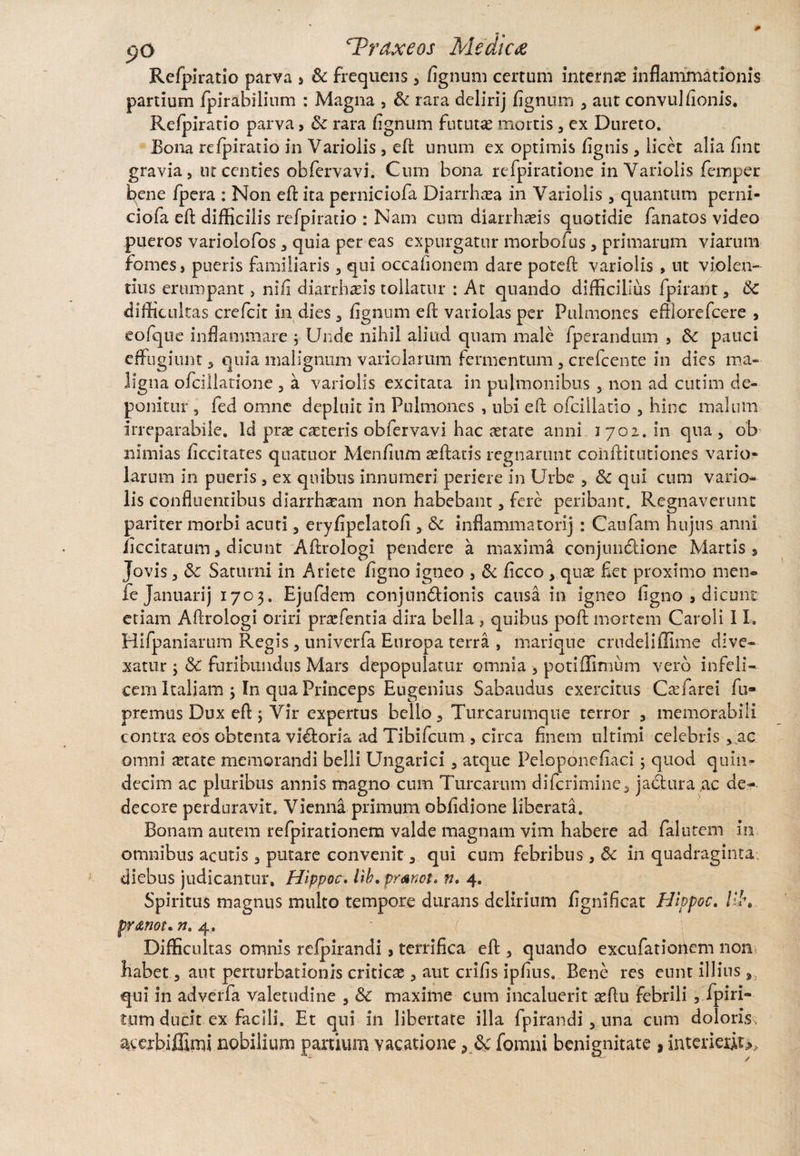 Refpiratio parva > St frequens , fignum certum internas inflammationis partium fpirabilium : Magna , St rara deliri j fignum , aut convulfionis. Refpiratio parva, St rara fignum fututae mortis , ex Dureto. Bona refpiratio in Variolis , efl unum ex optimis figtiis, licet alia fint gravia, ut centies obfervavi. Cum bona refpiratione in Variolis femper bene fpera : Non eft ita perniciofa Diarrhoea in Variolis , quantum perni- ciofa eft difficilis refpiratio : Nam cum diarrhaeis quotidie fanatos video pueros variolofos, quia per eas expurgatur morbofus, primarum viarum fomes, pueris familiaris , qui occafionem dare pote fi: variolis , ut violen¬ tius erumpant, nifi diarrhaeis tollatur : At quando difficilius fpirant, Sc difficultas crefcit in dies, fignum eft variolas per Pulmones effiorefcere , eofque inflammare ; Unde nihil aliud quam male fperandum , St pauci effugiunt, quia malignum variolarum fermentum, crefcente in dies ma¬ ligna ofcillatione , a variolis excitata in pulmonibus , non ad cutim de¬ ponitur , fed omne depluit in Pulmones , ubi eft ofcillatio , hinc malum irreparabile. Id pras caeteris obfervavi hac aerate anni 1702. in qua, ob nimias ficcitates quattior Menfium aeftatis regnarunt cohftitutiones vario¬ larum in pueris, ex quibus innumeri periere in Urbe , St qui cum vario¬ lis confluentibus diarrhaeam non habebant, fere peribant. Regnaverunt pariter morbi acuti, eryfipelatofi , St inflammator!] : Caufam hujus anni ficcitatum 5 dicunt Aftrologi pendere a maxima conjundione Martis, Jovis, Sc Saturni in Ariete figno igneo , St ficco , quae flet proximo men- fe Januarij 1703. Ejufdem conjundionis causa in igneo figno , dicunt etiam Aftrologi oriri prasfentia dira bella , quibus poft mortem Caroli 11. Hifpaniarum Regis , univerfa Europa terra , marique crudeliffime dive¬ xatur ; St furibundus Mars depopulatur omnia , potiflimum vero infeli¬ cem Italiam j In qua Princeps Engenius Sabaudus exercitus Csefarei fu» premus Dux eft ; Vir expertus bello, Turcarumque terror , memorabili contra eos obtenta vidoria ad Tibifcum , circa finem ultimi celebris ,.ac omni astate memorandi belli Ungarici, atque Peloponefiaci ; quod quin¬ decim ac pluribus annis magno cum Turearum diferimine, jadura ac de¬ decore perduravit. Vienna primum obfidione liberata. Bonam autem refpirationem valde magnam vim habere ad falutem in omnibus acutis , putare convenit, qui cum febribus , St in quadraginta diebus judicantur, Hippoc. lib. pranet* n. 4. Spiritus magnus multo tempore durans delirium fignificat Hippoc. lll\ pr&not. n. 4. Difficultas omnis refpirandi, terrifica eft , quando excufatiortem non habet, aut perturbationis criticas, aut crifis ipfius. Bene res eunt illius , qui in adverfa valetudine , St maxime cum incaluerit aeftu febrili , fpiri» tum ducit ex facili. Et qui in libertate illa fpirandi, una cum doloris, acerbiffimi nobilium panium vacatione ? Sc fomni benignitate , interieiiu.