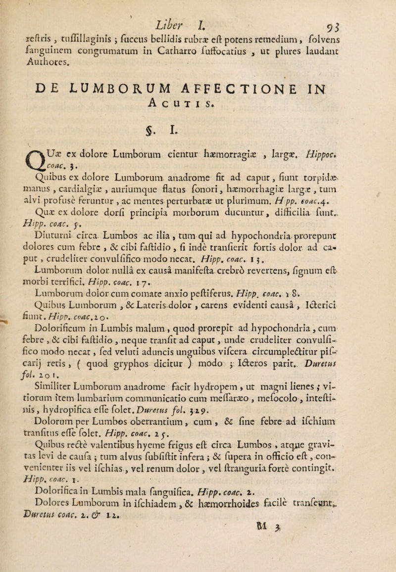 reftris , tuffillaginis ; fticcus bellidis rubra; e fi: potens remedium , folvens fanguinem congrumarum in Catharro fufiocatius , ut plures laudant Amhores.. DE LUMBORUM AFFECTIONE IN Acutis. §. L QUx cx dolore Lumborum eientur haemorragia; , larga;, Hippoc, coac. 3. Quibus ex dolore Lumborum anadrome fit ad caput, fiunt torpidae manus , cardialgia; , auriumque flatus Tonori , ha;morrhagia; larga; 3 tum alvi profuse feruntur , ac mentes perturbata; ut plurimum. Hpp. eoae.4. Qua; ex dolore dorfi principia morborum ducuntur, difficilia funt,. Hipp. coac. y. Diuturni circa Lumbos ac ilia, tum qui ad hypochondria prorepunt dolores cum febre , & cibi fafUdio , fi inde tranfierit fortis dolor ad ca¬ put , crudeliter convulfifico modo necat. Hipp. coac. 15. Lumborum dolor nulla ex causa manifefta crebro revertens, figtium efl morbi terrifici. Hipp. coac. 17. Lumborum dolor cum comate anxio peftiferus. Hipp. coac. 1 8. Quibus Lumborum , 8c Lateris.dolor , carens evidenti causa , Icterici fiunt. Hipp.. coac. 10* Dolorificum in Lumbis malum , quod prorepit ad hypochondria, cum febre , & cibi faftidio , neque tranfit ad caput, unde crudeliter convulfi¬ fico modo necat, fed veluti aduncis unguibus vifcera circumplectitur pifi-r carij retis, f quod gryphos dicitur ) modo y ICteros parit,. Duretas fol. 101. Similiter Lumborum anadrome facit hydropem , ut magni lienes ; vi¬ tiorum item lumbarium communicatio cum meflaraso , mefocolo, intefti- nis, hydropifica efle folet. Duretus fol. 3 2,9. Dolorum per Lumbos oberrantium , cum , & fine febre ad ifchium tranfitus efle foler. Hipp. coac. 2y. Quibus recte valentibus hyeme frigus efl: circa Lumbos * atque gravi¬ tas levi de caufa ; tum alvus fubfiftit infera ; & fupera in officio eft, con¬ venienter iis vel ifchias, vel renum dolor, vel ftranguria forte contingit. Hipp. coac. i. ’ . Dolorificain Lumbis mala fangnifica. Hipp. coac. 2. Dolores Lumborum in ifchiadem , & haemorrhoides facile tranfeunt>. Dare tus coac. 2. & 12. M y 1