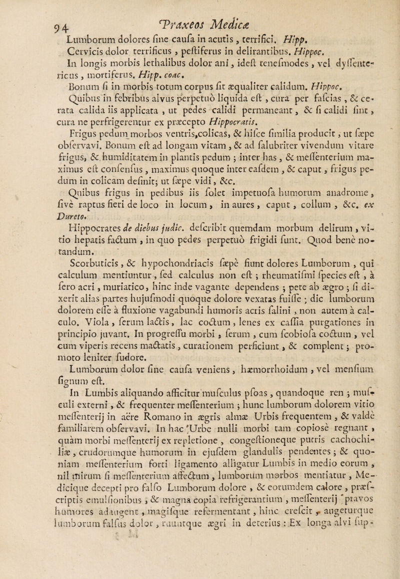 Lumborum dolores fine caufa in acutis 5 terrifici. Hipp. Cervicis dolor terrificus , peftiferus in delirantibus. Hippoc. In longis morbis lethaiibus dolor ani* ideft tenefiuodes , vel dyflente* ricus , mortiferus. Hipp. coac. Bonum fi in morbis totum corpus fit ^qualiter calidum. Hippoc, Quibus in febribus alvus perpetuo liquida eft > cura per fafcias , Sc ce¬ rata calida iis applicata , ut pedes calidi permaneant, Sc fi calidi fint > cura ne perfrigerentur ex praecepto Hippocratis. Frigus pedum morbos ventris,colicas, Sc hi Ice fimilia producit, ut fiepe obfervavi. Bonum eft ad longam vitam , & ad falubriter vivendum vitare frigus, Sc humiditatem in plantis pedum ; inter has, Sc mefienterium ma¬ ximus eft confenfus, maximus quoque inter eafdem , Sc caput , frigus pe¬ dum in colicam definit; ut fiepe vidi, Scc. Quibus frigus in pedibus iis fodet impetuofa humorum anadrome s fi ve raptus fieri de loco in locum , in aures, caput, coilum , Scc. ex Dureto• Hippocrates de diebus judic. defcribit quemdam morbum delirum , vi¬ tio hepatis fabtum , in quo pedes perpetuo frigidi funt. Quod bene no¬ tandum. Scorbuticis, Sc hypochondriacis fiepe fiunt dolores Lumborum , qui calculum mentiuntur , fed calculus non eft ; rheumatifmi fpecies eft , a fero acri, muriatico, hinc inde vagante dependens ; pete ab segro ; fi di¬ xerit alias partes hujufmodi quoque dolore vexatas Fuilfe ; dic lumborum dolorem die a fluxione vagabundi humoris acris falini , non autem a cal¬ culo. Viola j ferum labiis, lac cobium , lenes ex caffia purgationes in principio juvant. In progrefTu morbi , ferum , cum fcobiofa cobium , vel cum viperis recens mablatis, curationem perficiunt > Sc complent; pro¬ moto leniter fudore. Lumborum dolor fine caufa veniens, haemorrhoidum , vel menfium fignum eft. In Lumbis aliquando afficitur mufculus pfoas, quandoque ren ; mul- culi externi, Sc frequenter mefienterium ; hunc lumborum dolorem vitio meflenterij in aere Romano in aegris almae Urbis frequentem , Sc valde familiarem obfervavi. In hac pUrbe nulli morbi tam copiose regnant , quam morbi meflenterij ex repletione , congeftioneque pueris cachochi- liae , crudorumqite humorum in ejufHem glandulis pendentes; Sc quo¬ niam mefienterium forti ligamento alligatur Lumbis in medio eorum , nil mirum fi mefienterium aftebtum , lumborum morbos mentiatur , Me— dicique decepti pro falfo Lumborum dolore , Sc eorumdem calore , praef- criptis emulfionibus > Sc magna copia refrigerantium , meflenterij pravos humores adaugent, magilque re fermentant, hinc crefcit ,• augeturque lumborum falfus dolor, rauutque aegri in deterius : Ex longa alvi iup-