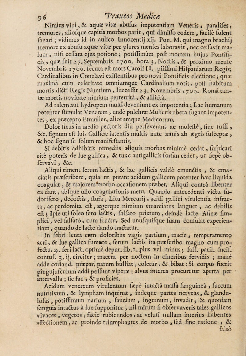 Nimius vini, & aquae vitae abufus impotentiam Veneris $ paralifes, tremores, aliofque capitis morbos parit, qui dimifTo eodem , facile folent fanari; vidimus id in aulico Innocentij xij. Pon. M. qui magno brachij tremore ex abtifu aquae vitae per plures mcnfes laboravit, nec ceflavit ma¬ lum , nifi ceffata ejus potione ; pOtiffimum poft mortem hujus Pontifi¬ cis , quas fuit 27. Septembris 1700. hora 3. Nodis , Sc proximo menfe Novembris 1700. fecuta eft mors Caroli 11. piiffimi Hifpaniarum Regis; Cardinalibus in Conclavi exiftentibus pro novi Pontificis eledione; quae maxima cum celeritate omniumque Cardinalium votis, poft habitum mortis didi Regis Nuntium , fucceflit 2 3. Novembris 2700. Roma tan¬ tae mortis novitate nimium perterrita, Sc afflida. Ad talem aut hydropem multi deveniunt ex impotentia ; Lac humanum potenter ftimu 1 at Venerem , unde pulchrae Mulieris ubera fugant impoten¬ tes , ex praecepto Etmuller, aliorumque Medicorum. Dolor fixus in medio pebloris diu perfeverans ac molefte , fine tufli , Scc. fignum eft luis Gallicae latentis multis ante annis ab aegris fufcept# , Sc hoc figno fe folum manifeftantis. Si debitis adhibitis remediis aliquis morbus minime cedat, fufpicari rltc poteris de lue galHca , & tunc antigallicis forfan cedet, ut faepe ob- fervavi , Scc. Aliqui timent ferum ladis, Sc lac gallicis valde emundis , Sc ema¬ ciatis praeferibere, quia ut putant acidum gallicum potenter haec liquida coagulat, Sc majorem^norbo occafionem probet. Aliqui contra libenter ea dant, abfque ullo coagulationis metu. Quando antecedenti vidu fu- dortfero , decodis, flufa , Litu Mere uri j» acidi gallici virulentia infrac¬ ta, ac perdomita eft, aegerque nimium emarciatus languet, ac debilis cfb 5 Ipfe uti foleo fero ladis, faifato primum , deinde lade Afinas fim- plici, vel faifato, cum frudu. Sed unufquifque fuam confulat experien¬ tiam , quando de lade dando tradatur. In febri lenta cum doloribus vagis partium, macie > temperamento acri, Sc lue gallica furente , ferum ladis ita pneferibo magno cum pro- fedu. feri lad.optime depur.lib. 1.plus vel minus; falf. paril. incif. contuf. 3. ij. circiter; macera per nodem in cineribus fervidis ; mane adde coriand. praspar. parum bulliat, coletur, Sc bibat: Si corpus fuerit pingujufculum addi poftunt viperae: alvus interea procuretur aperta per intervalla ; fic fac i Sc proficies. Acidum venereum virulentum fiepe intada mafta /anguinea , fuccum nutritivum , Sc lympham inquinat, indeque partes nerveas, Sc glandu- lofas, potiflimum narium , faucium , inguinum, invadit; Sc quoniam fanguis intadus a lue fupponitur , nil mirum fi obfervaveris tales gallicos vivaces, vegetos , facie rubicundos, ac veluti nullam interius habentes affedionem, ac proinde triumphantes dc morbo > fed iine ratione , Sc falso