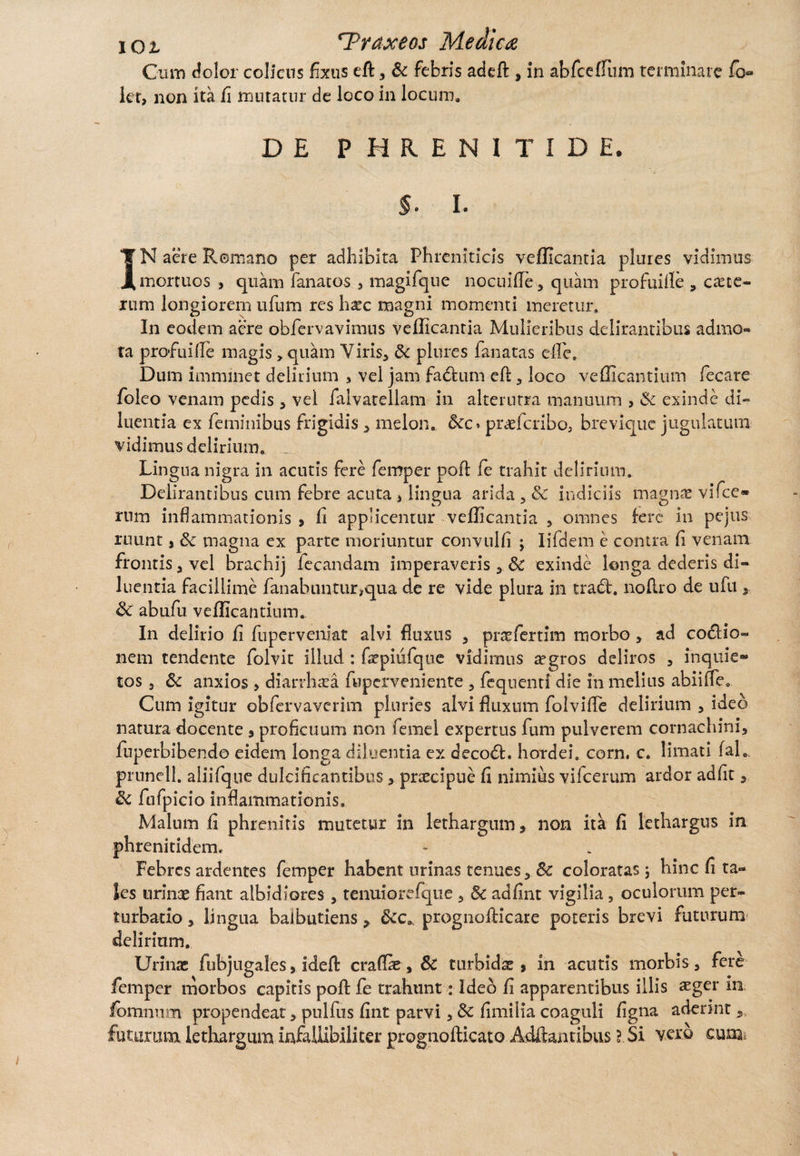 Cum dolor colicus fixus efl 3 & febris addi » in abfceffum terminare fb» ier, non ita ii mutatur de loco in locum* DE PHRENITIDE. $. i IN aere Remano per adhibita Phreniticis vellicantia plures vidimus mortuos , quam fanatos , magifque nocuifle 3 quam profuifie * cete¬ rum longiorem ufum res liare magni momenti meretur. In eodem aere obfervavimus vellicanda Mulieribus delirantibus admo¬ ta profuiile magis > quam Viris, Sc plures lanatas elle. Dum imnnnet delirium , vel jam fadum efl, loco vellicantium fecare foleo venam pedis , vel falvarellam in alterutra manuum , & exinde di¬ luentia ex feminibus frigidis, melon*. &c. praeferibo, brevique jugulatum vidimus delirium, _ Lingua nigra in acutis fere femper poli fe trahit delirium. Delirantibus cum febre acuta , lingua arida , & indiciis magnae vifce® rnm inflammationis » li applicentur vellicantia , omnes fere in pe jus ruunt, & magna ex parte moriuntur convulli j Iifdem e contra li venam frontis j vel brachij lecandam imperaveris 3c exinde longa dederis di¬ luentia facillime fanabuntur^qua de re vide plura in tradi. nofi.ro de ufti, & abufu vellicantium. In delirio li fuperveniat alvi fluxus , praefertim morbo , ad codlio- nem tendente folvit illud : faepiufque vidimus aegros deliros , inquie» tos j Sc anxios , diardhaea fuperveniente , fequenti die in melius abiifle. Cum igitur obfervaverim pluries alvi fluxum folvifle delirium , ideo natura docente , proficuum non femel expertus fum pulverem cornachini, fnperbibendo eidem longa diluenda ex decodl. hordei, corn. c. limati fal. prunell. aliifqne dulcificantibus > prsecipue li nimius vifcerum ardor adiit, fufpicio inflammationis. Malum li phrenitis mutetur in lethargum» non ita li lethargus in phrenitidem. Febres ardentes femper habent urinas tenues , 8c coloratas; hinc li ta¬ les urinae fiant albidiores , tenuiorefque , & adlint vigilia, oculorum per¬ turbatio 3 lingua balbutiens» &c». prognofticare poteris brevi futurum delirium. Urinae fubjugales, ideft craflae, 5c turbidae, in acutis morbis, fere femper morbos capitis poft fe trahunt: Ideo li apparentibus illis aeger in iomnum propendeat, pulfus lint parvi, dc limilia coaguli ligna aderint 5, futurum lethargum infaUibiliter prognollicato Adflantibus ? Si vero cum.