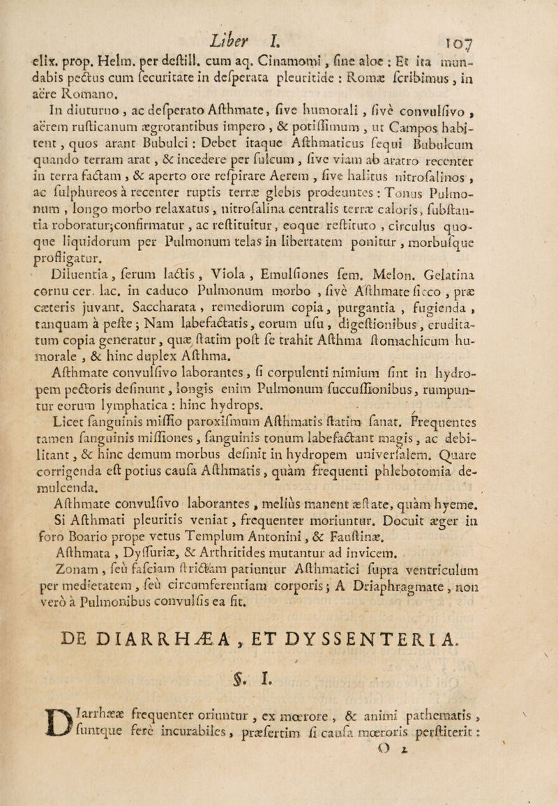 elix. prop. Helm. per deftill. cum aq. Cinamomi, fine aloe ; Et ita mun¬ dabis pedtus cum fecuritate in defperaca pleuritide : Rom«e fcribimus 3 in aere Romano. In diuturno , ac defperato Afthmate, five humorali, five convulfivo , aerem rufticanum aegrotantibus impero , & poti Annum , ut Campos habi¬ tent , quos arant Bubulci : Debet itaque Afthmacicus feqni Bubulcum quando terram arat, & incedere per fuicum , five viam ab aratro recenter in terra fadtam , & aperto ore refpirare Aerem , five halitus nitrofalinos , ac fulphureos a recenter ruptis terne glebis prodeuntes: Tonus Pulmo¬ num , longo morbo relaxatus , nitrofalina centralis terras caloris, fubftan- tia roboraturjconfirmatur , ac reftiruitur, eoque reftituto , circulus quo¬ que liquidorum per Pulmonum telas in libertatem ponitur , morbufque profligatur. Diluentia, ferum ladtis 5 Viola, Emulfiones fem. Melon. Gelatina cornu cer. lac. in caduco Pulmonum morbo , five Afthmate ficco , pras asteris juvant. Saccharata > remediorum copia, purgantia, fugienda , tanquam a pede j Nam labefadtatis, eorum ufu , digeftionibus, crudita¬ tum copia generatur, quasdatiin pod fe trahit Afthma domachicum hu¬ morale , 3c hinc duplex Afthma. Afthmate convulfivo laborantes , fi corpulenti nimium fint in hydro¬ pem pedtoris definunt, longis enim Pulmonum fuccuffionibus, rumpun¬ tur eorum lymphatica : hinc hydrops. Licet (anguinis miffio paroxlfmuin Afthmatis ftatim fanat. Frequentes tamen fanguinis miffiones, fanguinis tonum labefactant magis , ac debi¬ litant , & hinc demum morbus definit in hydropem univerfalem. Quare corrigenda eft potius caufa Afthmatis, quam frequenti phlebotomia de¬ mulcenda. Afthmate convulfivo laborantes, melius manent as date, quam hyeme. Si Afthmati pleuritis veniat, frequenter moriuntur. Docuit asger in foro Boario prope vetus Templum Antonini, Sc Fauftinae. Afthmata , DylTuriae, & Arthritides mutantur ad invicem. Zonam , feu fafeiam ftridt4m patiuntur Afthmatici fupra ventriculum per medietatem , feu circumferentiam corporis j A Driaphragmate , non vero a Pulmonibus convulfis ea fit. DE DIARRHOEA, ET DYSSENTERI A. / §. 1. Diarrhoeas funtque frequenter oriuntur , ex moerore , & animi pathematis > fere incurabiles * prasfertim fi caufa moeroris perftiterit: O L