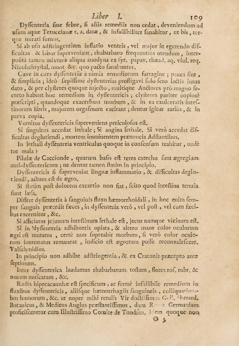 Dyfienteria fine febre, fi aliis remediis non cedat * deveniendum ad tjfum aqua: Tetuccian-r s. a. darar, & infallibiiitcr fanabitur , tu bis , ter- que mirati fumus. Si ab ufu adftringentium inflatio ventris , vel major in egerendo dif¬ ficultas & labor fuperveniant» rhabarbaro frequentius utendum , inter» pofita tamen mixtura aliqua anodyna ex fyr. papav. rhasad. aq. viol. req. Nicohchryfial. mont &c. quo pacto fanabuntur. Cave in cura dylienteria: a nimia remediorum farragine ; pauca fint , Sc fimplicia ; ideo fepilfime dy lienterias profligavi lolo fero iadis intus dato , & per cly fieres quoque injedo ,. multique Audores prb magno fe- creto habent hoc remedium in dyfientericis ; clyiteres pariter copiose praeferipti , quandoque exacerbant morbum , Sc in ea exulceratis intef- tinornm fibris, majorem, orgafmum excitant; dentur igitur rarius in parva copia.. Vomitus dyfientericis fuperveniens periculofus efi. Si fingultus accedat lechale ; Si angina lerhale. Si vero accedat dif¬ ficultas deglutiendi , mortem imminentem prasnuncia Adftantibus. In lethali dyfienteria ventriculus quoque in confenfum trahitur , unde tot mala ? Pilulae de Caccionde > quarum bafis efi terra catechu funt egregium anti-dy lientericum ; ne dentur tamen ftatim in principio. Dylientericis fi fuperveniat. linguas inflammatio , &. difficultas deglu¬ tiendi, adum efi de asgro. Si ftatim pofi dolorem excretio non fiat > fcito quod intefiina tenuia funt laefa. Differt dyfienteria a /anguinis fluxu hasmorrhoidali, in hoc enim fetu- per fanguis prascedii fasces 3 in dy lienteria vero , vel pofi , vel cum feci¬ bus excernitur, &c. Si afficiatur jejunum inteftinum Fethale efi , jecur namque vicinum efi0 Si in-dyfienteria adhibueris opiata, Sc altero mane color oculorum asgrieft mutatus , certe non fuperabit morbum, fi vero color oculo¬ rum immutatus remaneat , indicio efi aegrotum polle. reconvalefcere. Valfchmidius. In principio non adhibe adftringentia , Sc ex Cratonis praecepto ante feptimum. Inter dy lienterica laudamus rhabarbarum, tofium 5 flores rofi rubr. &C nucem mufeatam , &c. Radix hipecacuanhas efi fpecificum > ac ferme infallibile remedium in fluxibus dyffentericis, aliifque hasmorrhagiis /anguineis , colliquatiom- bus humorum , Scc. ut nuper mihi retulit Vir dodilflmus G< 1’. cherard. Botanicus , & Medicus Angliis pr^fianrifRmus > dum R 3 Germaniam: groficifceretur cutulllufinflimo Comite de Tondien. h em quoque nou 0 3-