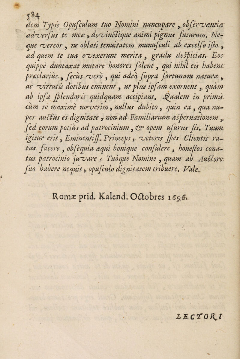 dem Typis Opufculum tuo Nomini nuncupare 5, obferantis? ad^erfus te mea 5 denjinciique animi pignus futurum. Ne¬ que ^vereor 5 «e tenuitatem munujculi ab excelfo ifio r ad quem te tua enuex erunt merita y gradu de Spicias* Eos quippe duntaxat mutare honores folent, qui nihil eis habent praeclarius., fiecus njerb , qui adeo fupra fortunam natura y ac nuirtutis dotibus eminent, ut plus ipfam exornent 5 quam ab ipfa flendoris quidquam accipiant. Qualem in primis cum te maxime nonjerim» nullus dubito , quin ea y qua nu~~ per auctus es dignitate % non ad Vamiliarmm aspernationem y fed eorum potius ad patrocinium , & opem ujitr/ss fis* Tuum igitur erit y Eminentijfi Princeps y <~ueteris (pes Clientis ra¬ tas facere , obfequia aequi bonique confiulere 3 honeftos conar¬ ius patrocinio jubare j Tubque Nomine , quam ab Auctore, fiuo habere nequit) opuficulo dignitatem tribuere. Vale*. . * Roma: prid. Kalcnd. O&obres 165 d,. lectoju