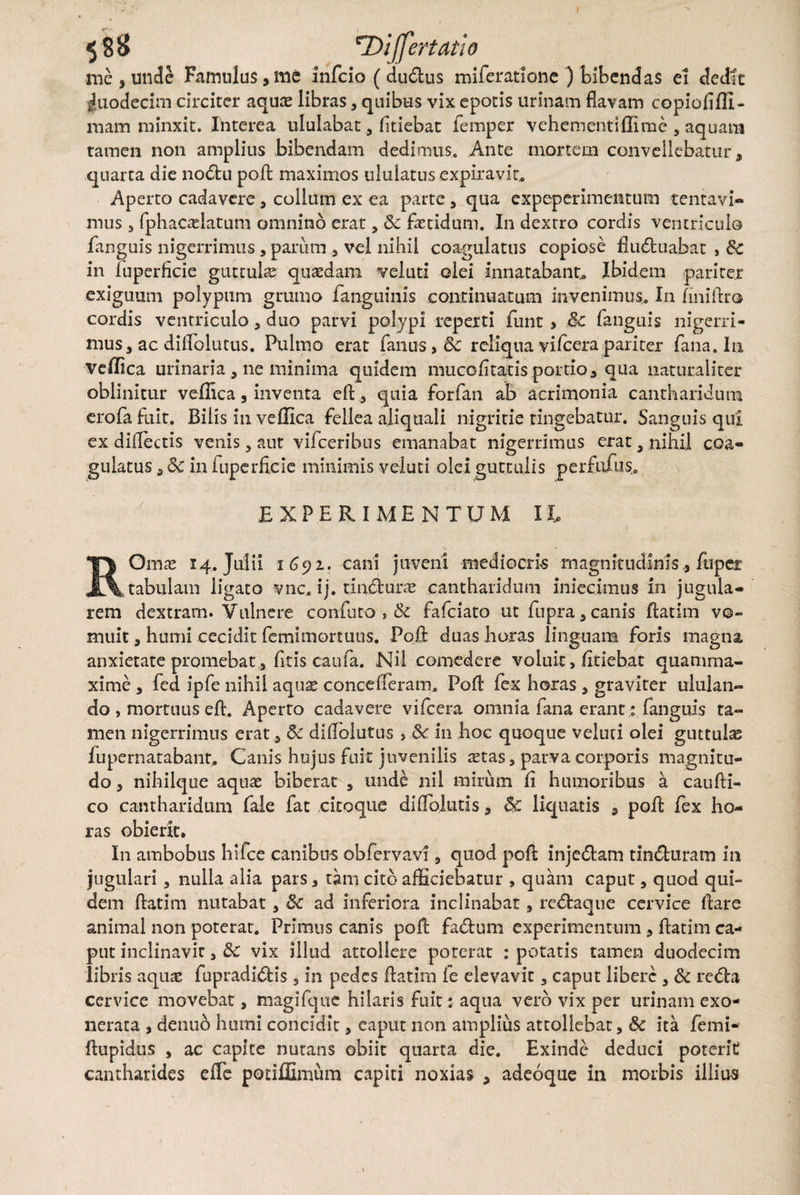 \ 588 'rDiJfertatio me, unde Famulus,me infeio (dudius miferatione ) bibendas ei dedit duodecim circiter aquae libras, quibus vix epotis urinam flavam copiofiffi- mam minxit. Interea ululabar, fidebat femper vehementiflirae 5 aquani tamen non amplius Bibendam dedimus. Ante mortem convellebatur, quarta die nodtu pofl: maximos ululatus expiravit. Aperto cadavere, collum ex ea parte , qua expeperimentum tentavi- mus 3 fphacaelatum omnino erat, Sc fetidum. In dexrro cordis ventriculo fanguis nigerrimus , parum , vei nihil coagulatus copiose fluctuabat , Sc in Iuperficie guttulae quasdam vel uti olei innatabant* Ibidem pariter exiguum polypum grumo fanguinis continuatum invenimus. In fini Aro cordis ventriculo, duo parvi polypi reperti funt, Sc fanguis nigerri¬ mus, ac diflblutus. Pulmo erat fanus, Sc reliqua vifcera pariter fana. 111 Vellica urinaria , ne minima quidem muco litatis portio, qua naturaliter oblinitur vellica, inventa effc, quia forfan ab acrimonia cantharidum erofa fuit. Bilis in vellica fellea aliquali nigritie tingebatur. Sanguis qui ex diflectis venis, aut vifceribus emanabat nigerrimus erat 3 nihil coa¬ gulatus , Sc in iuperficie minimis -veluti olei guttulis perfufus. EXPERIMENTUM IX, ROmae 14. Julii 1692. cani juveni mediocris magnitudinis, fupet tabulam ligato vnc. ij. tindfcune cantharidum iniecimus in jugula¬ rem dextram. Vulnere confuto , & fafeiato ut fupra , canis flatim vo¬ muit , humi cecidit femimortuus. Pofl: duas horas linguam foris magna anxietate promebat , fitis caufa. Nil comedere voluit > fidebat quamma- xime , fed ipfe nihil aquas concefferam. Pofl: fex horas , graviter ululan¬ do , mortuus eft. Aperto cadavere vifcera omnia iana erant: fanguis ta¬ men nigerrimus erat, Sc diflblutus in hoc quoque veluti olei guttula; iupernatabant. Canis hujus fuit juvenilis stas, parva corporis magnitu¬ do , nihilque aquae biberat , unde nil mirum li humoribus a caufti- co cantharidum fale fat citoque diflolutis, Sc liquatis , pofl: fex ho¬ ras obierit. In ambobus hifce canibus obfervavi, quod pofl: injedtam tincturam in jugulari , nulla alia pars, tam cito afficiebatur , quam caput, quod qui¬ dem ftatim nutabat, Sc ad inferiora inclinabat, rcbtaque cervice flare animal non poterat. Primus canis pofl fadum experimentum , flatim ca¬ put inclinavir, Sc vix illud attollere poterat : potatis tamen duodecim libris aquae fupradidds, in pedes flatim fe elevavit, caput libere , Sc redta cervice movebat, magifque hilaris fuit : aqua vero vix per urinam exo¬ nerata , denuo humi concidit, caput non amplius attollebar, Sc ita femi- flupidtis , ac capite nutans obiit quarta die. Exinde deduci poterit cantharides effe pociffimum capiti noxias , adeoque in morbis illius