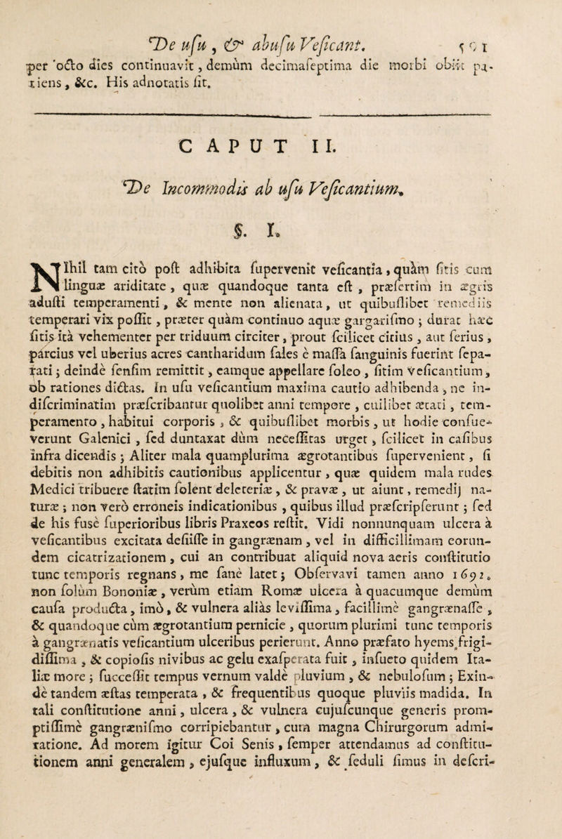 •per 'odio dies continuavit, demum decimafeptima die morbi obiit pa¬ tiens , &c. His adnotatis fit. CAPUT II. ‘De Incommodis ah ufu Veficantium, $. I. Nihil tam cito poft adhibita fupervenic veficantia,qiAm fitis cum lingam ariditate , quas quandoque tanta cfl: , praefert irri in aegris adufli temperamenti, & mente non alienata, ut qulbuflibct remediis temperari vix poflit, prreter quam continuo aqux gargarifmo \ durat haec fitis ita vehementer per triduum circiter, prout fcilicet citius , aut ferius, parcius vel uberius acres cantharidum faies e mafla fanguinis fuerint fepa- fati; deinde fenfim remittit y eamque appellare foleo , fitim veficantium, ob rationes didlas. In ufu veficantium maxima cautio adhibenda 5 ne in- difcriminatim praefcribanrur quolibet anni tempore , cuilibet aetati, tem¬ peramento , habitui corporis , Sc quibuflibet morbis, ut hodie eonfue-*- vcrunt Galcnici , fcd duntaxat dum neceffitas urget* fcilicet in cafihus infra dicendis 5 Aliter mala quamplurima aegrotantibus fupervenient, fi debitis non adhibitis cautionibus applicentur , quae quidem mala rudes Medici tribuere ftatim folent delereris , Sc pravae , ut aiunt, remedij na¬ turas ; non vero erroneis indicationibus , quibus illud praefcripferunr 5 fcd de his fuse fuperioribus libris Praxcos reftir. Vidi nonnunquatn ulcera a veficantibus excitata defiifTe in gangraenam , vel in difficillimam eorun¬ dem cicatrizationem, cui an contribuat aliquid nova aeris conftitutio tunc temporis regnans, me fane latet j Obfervavi tamen anno 1692 0 non folum Bononiae, verum etiam Roma; ulcera a quacumque demum caufa produfla, imb, Sc vulnera ali^s leviffima, facillime gangraenafTe , & quandoque cum aegrotantium pernicie , quorum plurimi tunc temporis a gan granatis veficantium ulceribus perierunt. Anno praefato hyemsTrigi- diffima , & copiofis nivibus ac gelu exafperata fuit, infueto quidem Ita¬ li® more ; fucceffit tempus vernum valde pluvium > Sc nebulofum ; Exin¬ de tandem aeftas temperata , «Sc frequentibus quoque pluviis madida. In tali conftitutionc anni, ulcera , Sc vulnera cujufcunque generis prom¬ pti ffime gangraenifmo corripiebantur , cum magna Chirurgorum admi¬ ratione. Ad morem igitur Coi Senis , femper attendamus ad conftitu- tionem anni generalem > ejufque influxum, Sc /eduli funus in deferi-