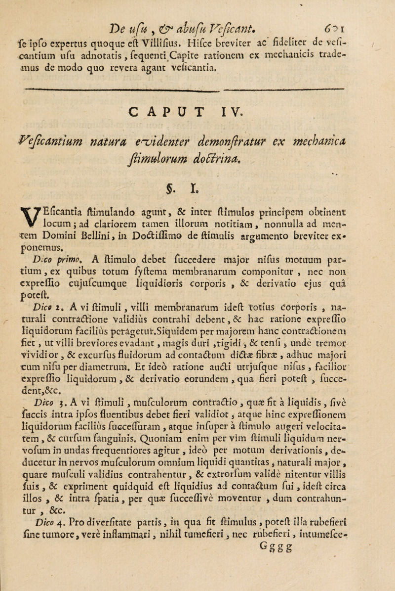 De ufh , ai a fu Vefieant. 6?i fe ipfo expertus quoque eft Villifius. Hifcc breviter ac fideliter de vefi- eantium ufu adnotatis, fequenti Capite rationem ex mechanicis trade¬ mus de modo quo revera agant veficantia. CAPUT IV. Vejic antium natura evidenter demonfiratur ex mechanica Jlimulorum doffirina. §. I. VEficantia ftimulando agunt, & ititer ftimulos principem obtinent locum; ad clariorem tamen illorum notitiam, nonnulla ad men¬ tem Domini Bellini,in Dodiffirno de ftimulis argumento breviter ex¬ ponemus. D;co primo. A ftimulo debet fuccedere major nifus motuum par¬ tium , ex quibus totum fyftema membranarum componitur , nec non expreffio cujufcumque liquidioris corporis , 6c derivatio ejus qua poteft. Dico z. A vi ftimuli, villi membranarum ideft totius Corporis , na¬ turali contractione Validius contrahi debent, Sc hac ratione expreffio liquidorum facilius peragetur.Siquidem per majorem hanc contradionetn fiet , ut villi breviores evadant , magis duri ,rigidi, &C tenfi, unde tremor vividior, & excurfus fluidorum ad contadum didite fibi*£ , adhuc majori tum nifu per diametrum. Et ideo ratione audi utrjufque nifus , facilior expreffio liquidorum , & derivatio eorundem , qua fieri poteft > fucce- dent,&:c. Dico 3. A vi ftimuli, frmfculorum contradic , quee fit a liquidis , five fuccis intra ipfos fluentibus debet fieri validior, atque hinc expreffionem liquidorum facilius fuccdfuram , atque infuper a ftimulo augeri velocita¬ tem , Sc curfum fanguinis. Quoniam enim per vim ftimuli liquidum ner- vofum in undas frequentiores agitur , ideo per motum derivationis , de¬ ducetur in nervos mufculorum omnium liquidi quantitas, naturali major, quare mufculi validius contrahentur , & extrorfum valide nitentur villis fuis , Sc expriment quidquid eft liquidius ad contadum fui, ideft circa illos , & intra /patia, per qua? fucceffive moventur , dum contrahun¬ tur , Scc. Dico 4. Pro diverfitate partis, in qua fit ftimulus , poreft illa rubefieri fine tumore, vere inflammari > nihil tumefieri, nec rubefieri, mtumefce- Gggg