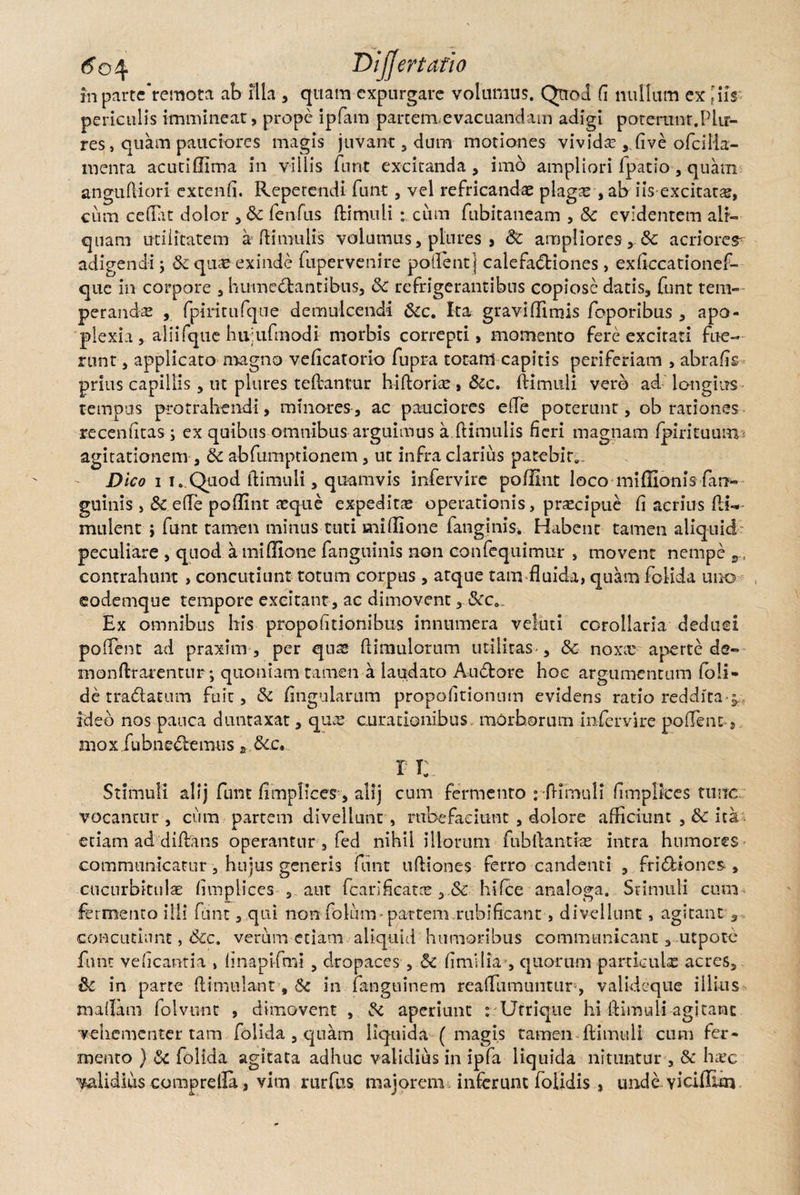 6o\ Dijjertatio in parteremota ab fila , quam expurgare volumus. Quod d nullum ex JiiY periculis immineat, prope ipfam parterm evacuandam adigi poterunt.Plir- res, quam pauciores magis juvant 3 dum motiones vivida? , dve ofcilla- menra acutiflima in villis furit excitanda, imo ampliori fpatio , quam anguftiori extend. Repetendi fu iit, vel refricandas plagae-, ab iiYexcitatas, cum cedat dolor , & fenfus ftimuli cum fubitaneam , 8c evidentem ali¬ quam utilitatem a Rimulis volumus, pliires , Sc ampliores, 8c acriorem adigendi; & quas exinde fupervenire pollent] calefactiones, exdccationef- que in corpore , humeetantibus, 8c refrigerantibus copiose datis, funt tem¬ perandas , fpiritufque demulcendi Scc. Ita gravi flimis foporibus , apo¬ plexia , alii fque hii;ufmodi morbis correpti, momento fere excitati fue¬ runt , applicato magno vedeatorio fupra totam capitis periferiam , abrads prius capillis, ut plures tedantur hiftorias , &c. ftimuli vero ad. longius tempus protrahendi, minores, ac pauciores eRe poterunt, ob rationes recendtas; ex quibus omnibus arguimus a Rimulis deri magnam fpirituum agitationem , dc abfumptionem, ut infra clarius patebit». Dico i i. Quod ftimuli, quamvis infervire poffint loco mifiionis/an¬ guinis , & ede poffint a?que expeditas operationis, praecipue d acrius fa¬ mulent j funt tamen minus tuti midione fanginis* Habent tamen aliquid peculiare , quod a midione fanguinis non confequimur , movent nempe contrahunt , concutiunt totum corpus, atque tam fluida, quam folida uno eodemque tempore excitant , ac dimovent,.&c„. Ex omnibus his propodtionibus innumera veluti CGrollaria deduci pedent ad praxim , per quas flimulorum utilitas», &c noxa? aperte de- monftrarentur; quoniam tamen a laudato AuCtore hoc argumentum foli- de traCtatum fuit, & dngularum propodtionnm evidens ratio reddita-j.. ideo nos pauca duntaxat, ques curationibus, morborum infervire podent, mox fubneCtemus 2 &.c, r i: Stimuli alij funt dmpliees, alij cum fermento : ftimuli dmplkes tunc vocantur , cum partem divellunt , rubefaciunt , dolore afficiunt ,& ita. etiam ad diftans operantur 3 fed nihil illorum fubftantke intra humores communicatur, hujus generis funt uftiones ferro candenti , friCtiones , cucurbitulae dmpliees , aut fcariflcata? hifce analoga. Stimuli cum fermento illi funt, qui non foliam» partem rubifleant, divellunt, agitant , concutiunt, <5cc. verum etiam aliquid humoribus communicant, utpote funt vedeantia , dnapifmi , dropaces , &c flmiiia, quorum particula acres, & in parte ftimulant, Sc in fanguinem readlimuntup, valideque illius maflatn folvunt , dimovent , fk aperiunt : Utrique hi ftimuli agitant vehementer tam folida , quam liquida (magis tamen ftimuli cum fer¬ mento } 8c folida agitata adhuc validius in ipfa liquida nituntur , & ha?c calidius comprella, vim rurfus majorem , inferunt folidis , unde vicifilm