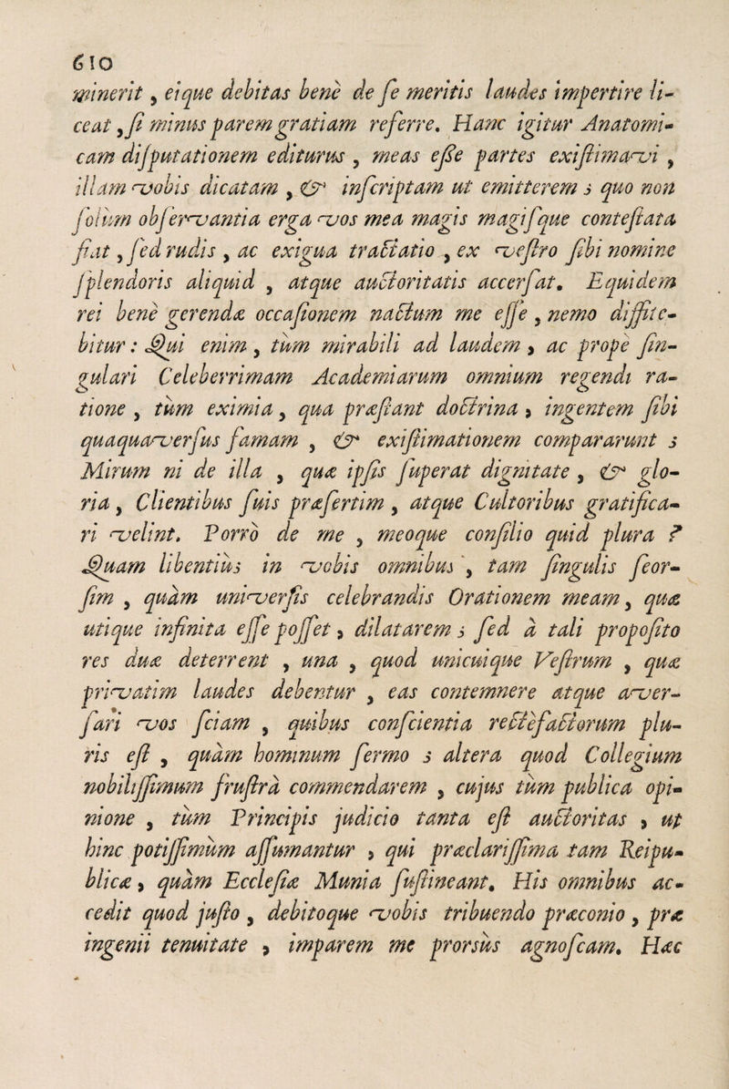 minent , ei que debitas bene de fe meritis laudes impertire li¬ ceat yfi minus parem gratiam referre. Hanc igitur Anatomi¬ cam dijputationem editurus , meas efie partes exifiimanji 5 illam ruobis dicatam , & mfcriptam ut emitterem s quo non joiim obj erivantia erga njos mea magis magifque contefiata fat, fed rudis , ac exigua tractatio , ex ruefiro fibi nomine jplendoris aliquid , atque auctoritatis accerfat. Equidem rei bene gerenda occafionem nacium me efje 5 nemo diffite¬ bitur : Jtjui enim 5 tum mirabili ad laudem y ac prope fin- gulari Celeberrimam Ac ademi arum omnium regendi ra¬ tione , tum eximia ? qua prafiant doEirina s ingentem fibi quaquanaerfus famam 5 exifiimationem compararunt s Mirum ni de illa , qua ipfis Juperat dignitate , ^/0- , Clientibus fiuis prafertim , Cultoribus gratifica¬ ri ruelint, Porro de me 5 meoque confilio quid plura ? Jpuam libentius in njobis omnibus \ tam fingulis fieor- jfe 5 linitu er fis celebrandis Orationem meam y qua utique infinita efie pojfiet > dilatarem s fed d tali propofito res dua deterrent , una , quod unicuique Vefirum , qua prinjatim laudes debentur 5 contemnere atque aruer- fari hjos fidam , quibus conficientia reciefadlorum plu¬ ris eft 5 quam hommum ferrno s altera quod Collegium nobihjfimim jrufird commendarem 5 cujus tum publica opi¬ nione , tum Principis judicio tanta efi auctoritas > up hinc potijfimum affumantur , qui praclarijfima tam Reipu- blica > quam Ecclefia Munia fufimeant. His omnibus ac¬ cedit quod jufio , debitoque <~iwbis tribuendo praconio y pra ingenii tenuitate * imparem me prorsus agnofeam. Hac