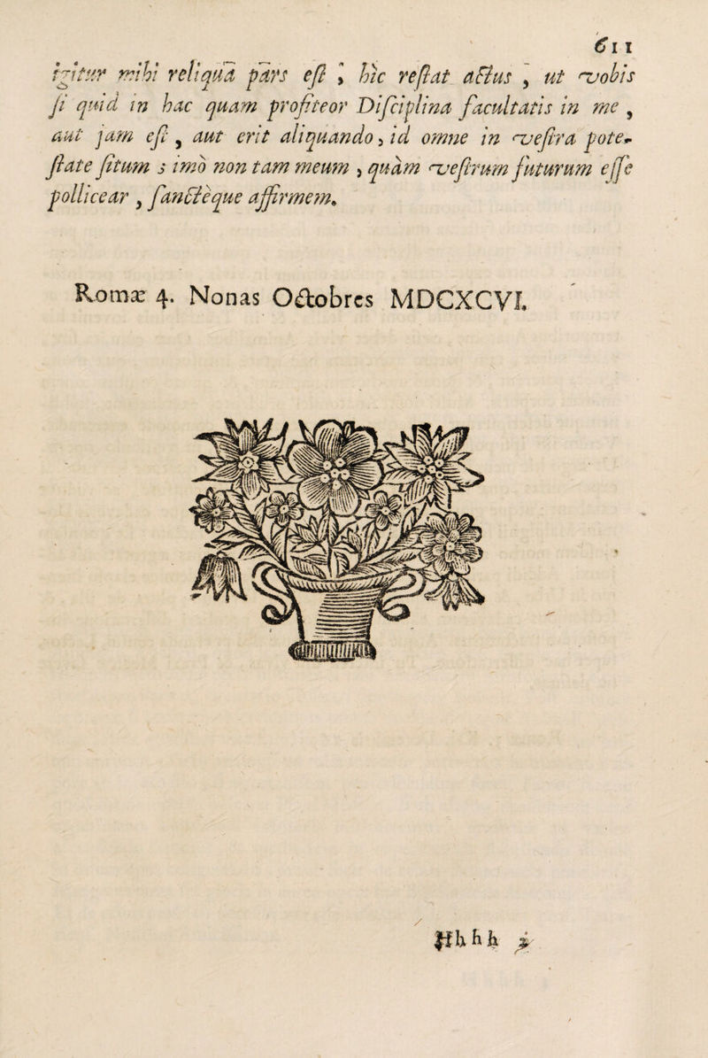 igitur mihi reliqua pars efl > hic reflat aFius , ut 'uohis ji quid vn hac quam profiteor Difcifina facultatis in me , aut jam ef , aut erit aliquando > id omne in <~uefira pote* fate fitum j imo non tam meum 5 quam njefrurn futurum effe pollicear y fandteque affirmem* Roma: 4. Nonas O&obres MDCXCVJ. \