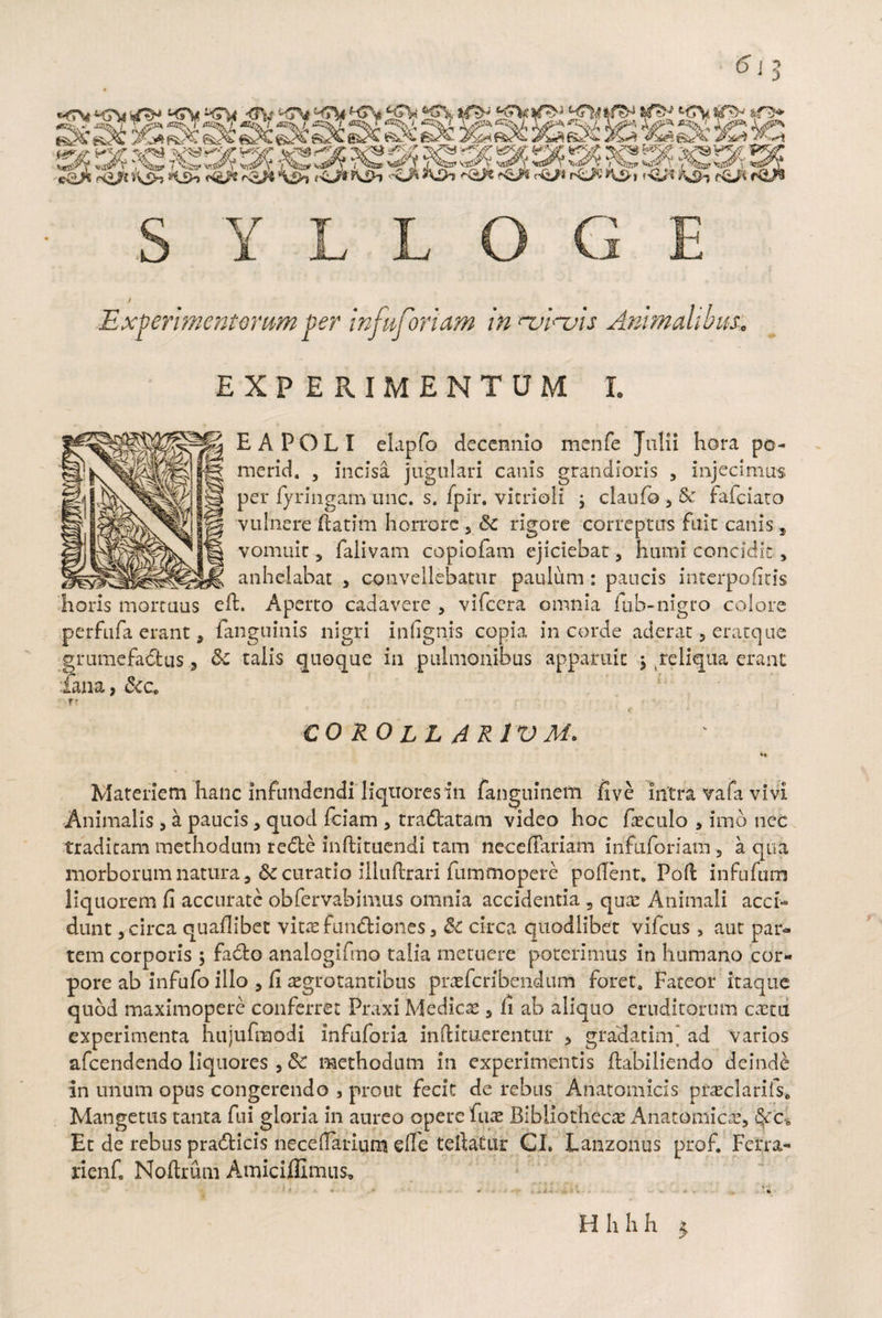 EXPERIMENTUM I. EA POLI ekpfo decennio menfe Julii hora po- merid. , incisa jugulari canis grandioris , injecimus per fyringam une. s. fpir. vicrioli j claufo , Sc fafeiato vulnere ftatim horrore , & rigore correptus fuit canis, vomuit, falivam copiofam ejiciebat, humi concidit, anhelabat , convellebatur paulum : paucis interpofiris horis mortuus efh Aperto cadavere , vifccra omnia fub-nigro colore perfufa erant, fanguinis nigri inlignis copia in corde aderat , eratque grumefadfcus, & talis quoque in pulmonibus apparuit $ reliqua erant lana, &c. T’ CORO LL AR1VM. Materiem hanc infundendi liquores in fanguineffi live intra vafa vivi Animalis, a paucis, quod fciam , tradlatam video hoc faeculo , imo nec traditam methodum redte inftituendi tam neccffariam infuforiam 5 a qua morborum natura, & curatio illuftrari fummopere pollent. Poli infufum liquorem fi accurate obfervabimus omnia accidentia 9 quae Animali acci¬ dunt , circa quaflibet vitae fundfciones, & circa quodlibet vifcus , aut par¬ tem corporis ; fadto analogifmo talia metuere poterimus in humano cor¬ pore ab infufo illo , fi aegrotantibus praefcrfbendum foret. Fateor itaque quod maximopere conferret Praxi Medicae, fi ab aliquo eruditorum caetu experimenta hujufmodi infuforia inftituerentur , gradatim* ad varios afeendendo liquores , &C methodum in experimentis ftabiliendo deindd in unum opus congerendo , prout fecit de rebus Anatomicis praeclarifs* Mangetus tanta fui gloria in aureo opere fuae Bibliothecae Anatomicae, §cc-0 Et de rebus pradticis necelfarium effe tefiatur CI. Lanzonus prof. Ferra- rienfi Nofirum Auniciflimus,