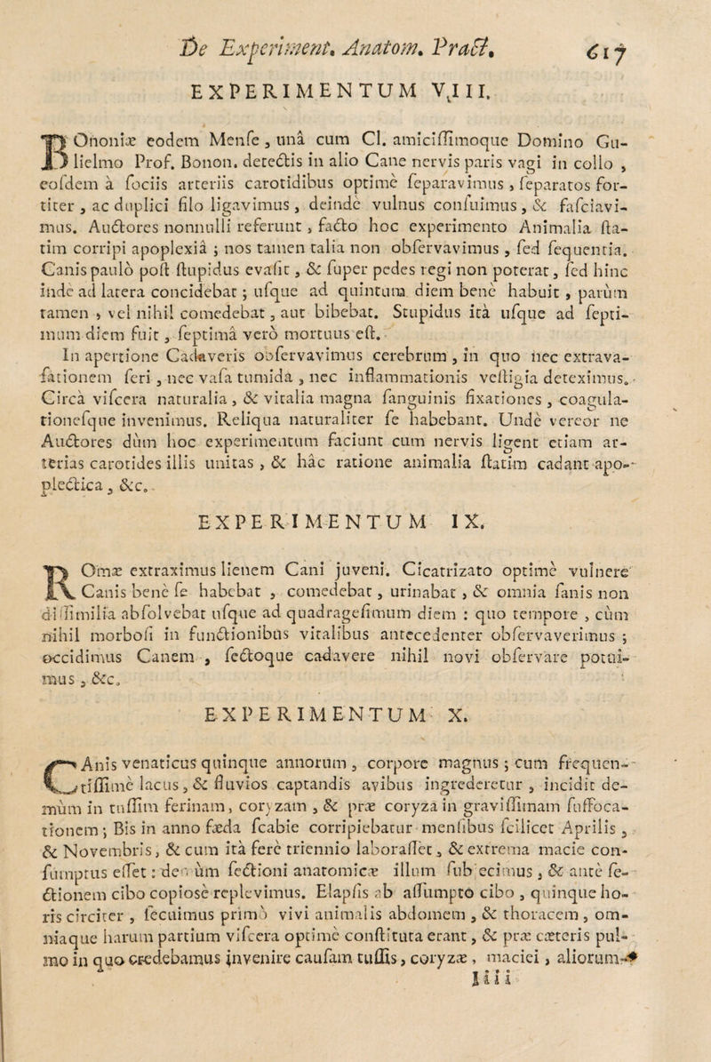 De Experhnent, Anatom. VraCt, EXPERIMENTUM VvI 11. BOnoniae eodem Menfe , una cum CI. amiciffimoque Domino Gu- lielmo Prof. Bonon. detectis in alio Cane nervis paris vagi in collo , eofdem a fociis arteriis carotidibus optime feparavimus , feparatos for¬ titer , ac duplici filo ligavimus, deinde vulnus confiximus , Sc fafciavi- nuis, Au&ores nonnulli referunt , fadto hoc experimento Animalia da- tim corripi apoplexia ; nos tamen talia non obfervavimus , fed fequentia. Canis paulo pod ftupidus evadit, Sc fuper pedes regi non poterat, fed hinc inde ad latera concidebat; ufque ad quintum, diem bene habuit , parum tamen > vel nihil comedebat, aut bibebat. Stupidus ita ufque ad fepti- lmim diem fuit, feptima vero mortuus ed. In apertione Cackveris obfervavimus cerebrum , in quo nec extrava- fationem feri , nec vafa tumida , nec inflammationis vedigia deteximus. - Circa vifcera naturalia , Sc vitalia magna fanguinis fixationes , coagula- tionefque invenimus. Reliqua naturaliter fe habebant. Unde vereor ne Audtores dum hoc experimentum faciunt cum nervis ligent etiam ar¬ terias carotides illis unitas, Sc hac ratione animalia flarim cadantapo-~ pledlica, Scca.. EX PE R I MENTUM IX. ROmse extraximus lienem Cani juveni. Cicatrizato optime vulnere Canis bene fe habebat , comedebat, urinabat } Sc omnia fanis non di di milia abfoivebat ufque ad quadragefimum diem : quo tempore , cum nihil morboh in fundbionibfls vitalibus anteceaenter obfervaverimus ; occidimus Canem , fectoque cadavere nihil novi ob fer vare potui¬ mus 5 Scc0 EXPERIMENTUM X. CAnis venaticus quinque annorum, corpore magnus; cum ffequen-- _^tiffime lacus , & fluvios captandis avibus ingrederetur, incidit de¬ mum in tuflim ferinam, coryzam , Sc prae coryza in graviffirnam fufFoca- tronem; Bis in anno faeda fcabie corripiebatur menhbus icliicet Aprilis, Sc Novembris, Sc cum ita fere triennio laboradec, Sc extrema macie con- furnprus e(Tet: den um fectioni anatomic-e illum ftibecimus, Sc ante fe- dtionem cibo copiose replevimus. Elap/is ab affumptO cibo , quinque ho¬ ris circiter , fecuimus primo vivi animalis abdomem , Sc thoracem , om¬ nia que harum partium vifcera optime conditura erant, Sc prae cteteris pul¬ mo in quo credebamus invenire caufam tuffis, coryzae, maciei, aliorum-* Ili U