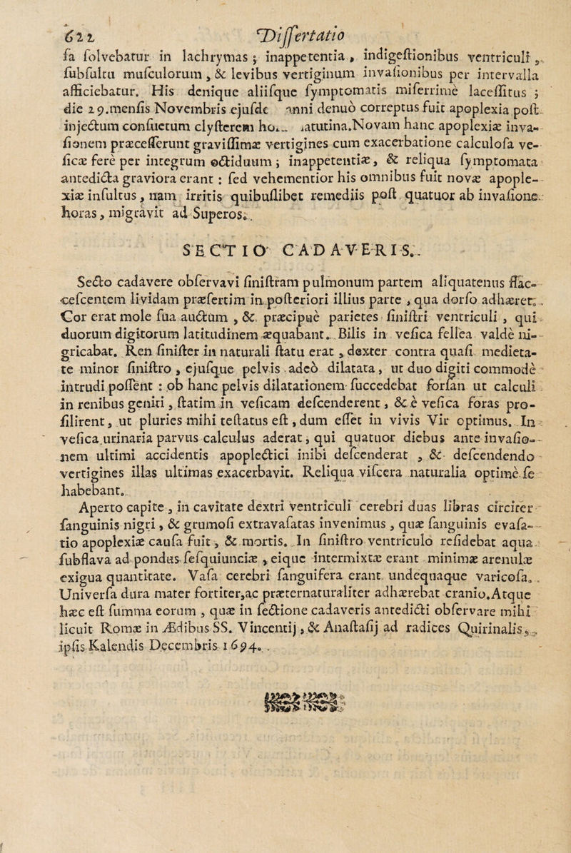 6ii ‘Differtat io fa lolvebaruL' in lachryvnas ; inappetentia , indigeftionihus ventriculi rubfulca mulculorum levibus vertiginum invalionibus per intervalla afficiebatur. His denique aliifque fymptornatis miferrime laceffitus j die 2 9.meniis Novembris ejufdc anni denuo correptus fuit apoplexia poli- injedtum confactum clyftcrcKi ho*.„ iatutina.Novam hanc apoplexiae inva- lianem praeceffirunt graviffim^ vertigines cum exacerbatione calculofa ve- ficx fere per integrum ©<5fciduum ; inappetentiae, & reliqua fymptomata antedi&a graviora erant : fed vehementior his omnibus fuit novas apople¬ xiae infultus ,, nam irritis quibullibet remediis poft quatuor ab invalxone. horas * migravit ad Superos*, SECTI O C A D AVER I S.. Se£lo cadavere obfervavi finiftfam pulmonum partem aliquatenus flac- cefceiuem lividam praefertim in pofteriori illius parte > qua dorfo adhaeret;, Cor erat mole fua audtum , praecipue parietes iiniftri ventriculi , qui duorum digitorum latitudinem aequabant. Bilis in ve/ica fellea valde ni¬ gricabat. Ren linifter in naturali ftatu erat 3 dexter contra quali medieta¬ te minor finift.ro , ejufque pelvis adeo dilatata, ut duo digiti commode intrudi polfent : ob hanc pelvis dilatationem fuccedebat forfan ut calculi in renibus geniti 3 ftatim in veficam defcenderent, <Scevefica foras pro- filirent* ut pluries mihi teftatus eft, dum effiet in vivis Vir optimus. In velica.urinaEia parvus calculus aderat s qui quatuor diebus ante invafio- nem ultimi accidentis apople&ici inibi defcenderat 5 & defcendendo vertigines illas ultimas exacerbavit. Reliqua vifcera naturalia optime fe habebant. Aperto capite a in cavitate dextri ventriculi cerebri duas libras circiter fanguinis nigri, & grumofi extravafatas invenimus, quae fanguinis evafa- tio apoplexiae caufa fuit, & mortis. In finiftro ventriculo relidebat aqua fubflava ad pondusffiefquiundae *eiquc intermixtae erant minimae arenulae exigua quantitate. Vafa cerebri fanguifera erant, undequaque varicofa.. Univerfa dura mater fortiter,ac praeternaturaiiter adhaerebat cranio.Arque hxc eft fumma eorum , quae in fe&ione cadaveris antedidi obfervare mihi licuit Romae in Aidibus SS. Vincenti) >& Anaftalij ad radices Quirinalis 5 ipfis Kalendis Decembris 1694. ,