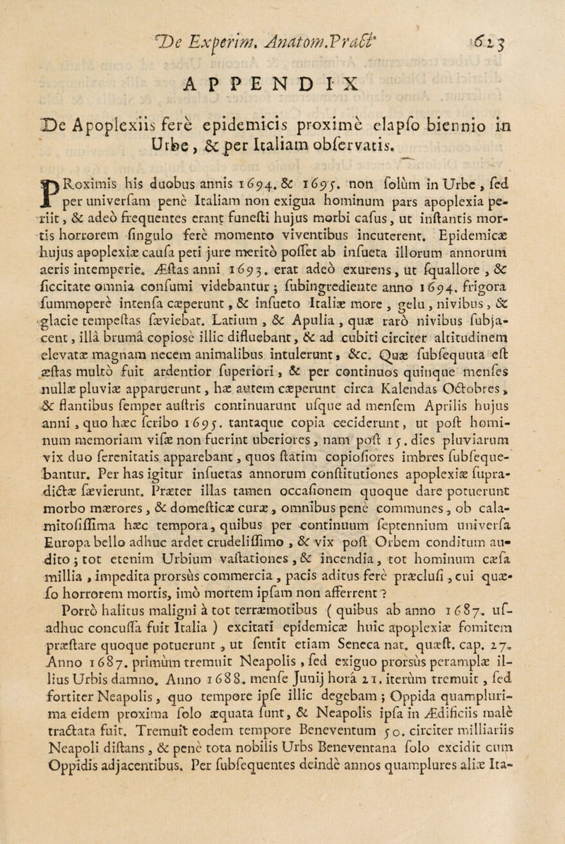 HAe Exierim. Anatom.PraSt' t<5Vj APPENDIX De Apoplexiis fere epidemicis proxime elapfo biennio in Urbe , & per Italiam obfervatis. PRoximis his duobus annis 1694. Sc 1695. non folum in Urbe , fed per univerfam pene Italiam non exigua hominum pars apoplexia pe¬ riit , Sc adeo frequentes erant funefti hujus morbi cafus, ut inflantis mor¬ tis horrorem Angulo fere momento viventibus incuterent. Epidemicas hujus apoplexiae caufa peti jure merito pollet ab infueta illorum annorum aeris intemperie. Aiftas anni 1693. erat adeo exurens , ut fquallore , Sc ficcitate omnia confumi videbantur; fubingrediente anno 1694. frigora fummopere intenfa ceperunt, Sc infueto Italias more , gelu , nivibus > Sc glacie tempeftas feviebat. Latium s Sc Apulia , quas raro nivibus fubja¬ cent , illa bruma copiose illic difluebant, Sc ad cubiti circiter altitudinem elevatas magnam necem animalibus intulerunt, Scc, Quas fubfequuta effc asftas multo fuit ardentior fnperiori, Sc per continuos quinque menfes nullae pluviae apparuerunt, hae autem ceperunt circa Kalendas Odtobres s Sc flantibus femper aurtris continuarunt ufque ad menfem Aprilis hujus anni 3 quo haec fcribo 1695. tantaque copia ceciderunt, ut pofl: homi¬ num memoriam vifas non fuerint uberiores, nam pofl 1 j. dies pluviarum vix duo ferenitatis apparebant , quos flatim copioliores imbres lubfeque- ibantur. Per has igitur infueras annorum conftitutiones apoplexiae fupra- diSix fasviemnt. Praeter illas tamen occafionem quoque dare potuerunt morbo maerores , Sc domeflicae curas, omnibus pene communes, ob cala- mitofiflima hxc tempora, quibus per continuum feptennium univerfa Europa bello adhuc ardet crudeliffimo , Sc vix pofl Orbem conditum au¬ dito ; tot etenim Urbium vaftationes ,Sc incendia, tot hominum cefa millia , impedita prorsus commercia 5 pacis aditus fere praeclufl , cui quae- fo horrorem mortis, imo mortem ipfam 11011 afferrent ? Porro halitus maligni k tot terrenioribus ( quibus ab anno 1687. uf- adhuc conculfa fuit Italia ) excitati epidemica huic apoplexiae fomitem praedare quoque potuerunt , ut fentit etiam Seneca nat. quxft. cap. 27. Anno 1 687. primum tremuit Neapolis , fed exiguo prorsus perampla il¬ lius Urbis damno. Anno 1688,. menfe Junij hora 21. iterum tremuit , fed fortiter Neapolis, quo tempore ipfe illic degebam ; Oppida qnampluri- ma eidem proxima folo aequata funt, Si Neapolis ipfa in ./Edificiis male tra&ata fuit. Tremuit eodem tempore Beneventum 50. circiter milliariis Neapoli diftans, Sc pene tota nobiiis Urbs Beneventana folo excidit cum Oppidis adjacentibus. Per fubfequentes deinde annos quamplures aliae Ita-