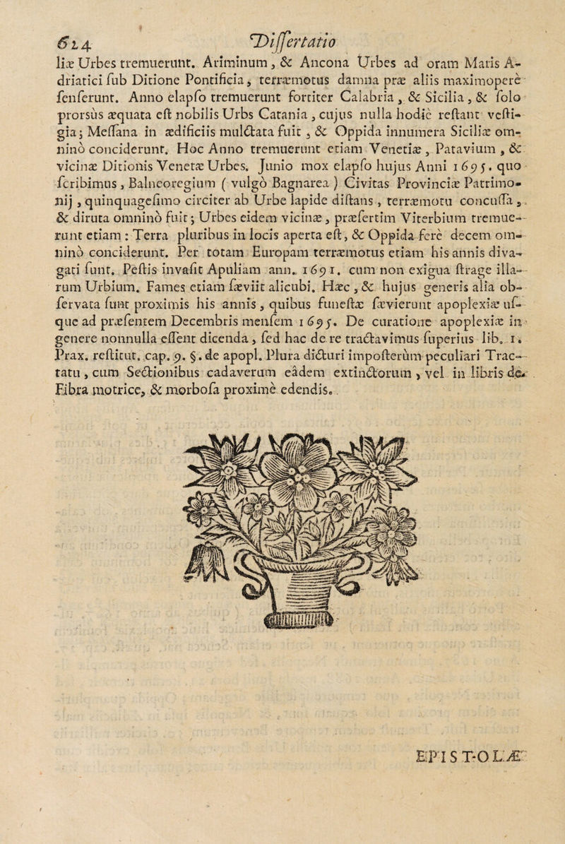 6i 4 ’Differtam lis Urbes tremuerunt. Ariminum, & Ancona Urbes ad oram Maris A- driatici fub Didone Pontificia, terrxmotus damna prx aliis maximopere fenferunr. Anno elapfo tremuerunt fortiter Calabria s & Sicilia , & folo prorsus aquata effc nobilis Urbs Catania 3 cujus nulla hodie redam vedi- gia; Mellana in aedificiis muldtata fuit * 3c Oppida innumera Sicilix om¬ nino conciderunt. Hoc Anno tremuerunt etiam Vetietix, Patavium , & vicinas Ditionis Venetx Urbes. Junio mox elapfo hujus Anni 1695. quo fcribimus , Balneo regium (vulgo Bagnarea ) Civitas Provincix Patrimo» nij , quinquagdimo circiter ab Urbe lapide diftans , terrxmotu concuda 5 diruta omnino fuit; Urbes eidem vicinx, prxfertim Viterbium tremue¬ runt etiam : Terra pluribus in locis aperta ed, & Oppida fere decem om¬ nino conciderunt. Per totam Europam terrxmotus etiam his annis diva¬ gari funr. Pedis invadt Apuliam anm 1691. cum non exigua ftrage illa¬ rum Urbium. Fames etiam fxviit alicubi, Hxc hujus generis alia ob- fervata funt proximis his annis 3 quibus funedx fxvierunt apoplexix uf- que ad prxfentem Decembris menfem 1 695. De curatione apoplexix in genere nonnulla edent dicenda, fed hac de re tradavimus fuperius liba 1. Prax. reditut. cap, 9. §. de apopl. Plura didturi impoderum peculiari Trac¬ tatu , cum Sedtionibus cadaverum eadem extindomm > vel in libris Fibra motrice* & morbofa proxime edendiSe PI STO UM