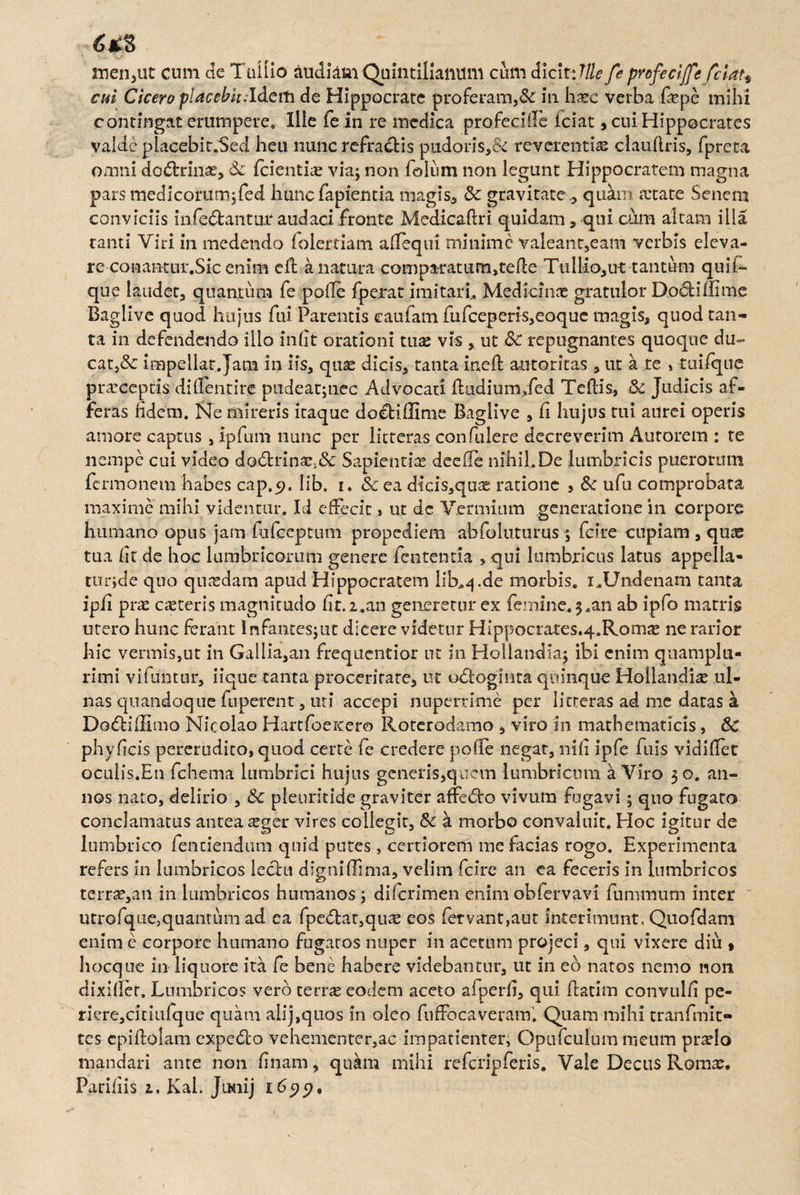 6* S men,ut cum de Tullio audiam Quintilianum cum dicit: Ille fe profeciffe fclau cui Cicero placebit .'Idem de Hippocrate proferam,&C in harc verba fiepe mihi contingat erumpere. Ille fe in re medica profeclife lciat, cui Hippocrates valde placebir.Sed heu nunc refraclis pudoris,& reverentia clauflris, fpreta omni dodrrin^, Sc {cientia via; non folum non legunt Hippocratem magna pars medicorum;fed hunc fapientia magis, & gravitate, quam a:tate Senem conviciis infedtanmr audaci fronte Medicaftri quidam, qui cum altam illa tanti Viri in medendo foiertiam allequi minime valeanr,eam verbis eleva¬ re conantur.Sic enim cfl a natura comparatum^tefle Tullio,ut tantum quif» que laudet, quantum fe polle fperat imitarL Medicina* gratulor Do«5Hffime Baglive quod hujus fili Parentis caufam fufceperis,eoque magis, quod tan¬ ta in defendendo illo iniit orationi tux vis , ut &C repugnantes quoque du¬ cat,& impellat. Jam in iis, quas dicis, tanta ineffc autoritas , ut a te , tuifque praeceptis diflentire pudeat;tiec Advocati ftudiumded Teflis, 8c Judicis af¬ feras fidem. Ne mireris itaque do€fciiIime Baglive , fi hujus tui aurei operis amore captus , ipfum nunc per litteras confulere decreverim Autorem : te nempe cui video do6trinae;& Sapientia deeffe nihil.De lumbricis puerormn fermonem habes cap.9. lib. i. & ea dicis,qaag ratione , & ufu comprobata maxime mihi videntur. Id effecit, ut dc Verni i um generatione in corpore humano opus jam fufeeptum propediem abfoluturus ; fcire cupiam , qua: tua lit de hoc lumbricorum genere fententia > qui lumbricus latus appella* tur;de quo quadam apud Hippocratem lib.^.de morbis. i.Undenam tanta ipii prae ceteris magnitudo fit. 2.an generetur ex femine. 3.an ab ipfo matris utero hunc ferant Infantesjut dicere videtur Hippocrates,4.Romae ne rarior hic vermis,ut in Galiia,an frequentior ut in Hollandia; ibi enim quamplu- rimi vifuntur, iique tanta proceritate, ut u6loginta quinque Hollandia ul¬ nas quandoque fuperent, uri accepi nuperrime per litteras ad me datas a Do&iiEmo Nicolao Hartfoeitero Roterodamo , viro in mathematicis, 6c phy ficis pererudito, quod certe fe credere pofle negat, nili ipfe fuis vidifiet oculis.En fchema lumbrici hujus generis,quem lumbricum a Viro 30. an¬ nos nato, delirio , & pleurkide graviter affero vivum fugavi; quo fugato conclamatus antea aeger vires collegit, Sc a morbo convaluit. Hoc igitur de lumbrico fenciendum quid putes, certiorem me facias rogo. Experimenta refers in lumbricos lechi digni (Fima, velim fcire an ea feceris in lumbricos terrae,an in lumbricos humanos ; diferimen enim obfervavi fummum inter utrofqtie,quantum ad ea fpe£tat,quae eos fervant,aut interimunt, Quofdam enim e corpore humano fugatos nuper in acetum projeci, qui vixere diu , hocque in liquore ita fe bene habere videbantur, ut in eo natos nemo non dixiller. Lumbricos vero terras eodem aceto afperfi, qui ftatitn convulfi pe- riere,ciriufque quam alij,quos in oleo fuffocaveram. Quam mihi tranfmit- tes epidolam expe<5to vehementer,ac impatienter, Opufculum meum prselo mandari ante non finam, quam mihi refcripferis. Vale Decus Roma:. Pariiiis 2. Kal. JtKiij 1699»