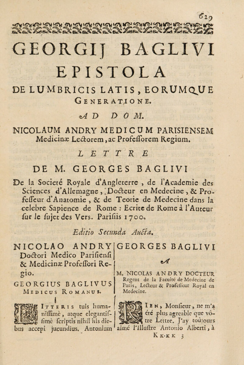 <?2f) GEORGIJ BAGLIVI EPISTOLA DE LUMBRICIS LATIS , EOE.UMQ.UE Generatione. <tA D D 0 M. NICOLAUM ANDRY MEDICUM PA RISI ENSEM Medicina: Lectorem, ac ProfeiTorem Regium. L E T T R E DE M. GEORGES BAGLIVI De la Societe Royale d!Ang!eterre , de 1’Academie des Sciences d’Allemagne , 'Do&eur en Medecine , & Pro- feffeur d’Anatomie , &c de Teorie de Medecine dans la celebre Sapience de Rome : Ecriccde Rome a TAuteur fur le fujetdes Vers. Parillis 1700. Editio Secunda AuEia. NICOLAO ANDRY Do&ori Medico Parifienfi & Medicina: ProfelTori Re¬ gio. GEORGIUS BAGLIVUS Medicus Romanus* GEORGES BAGLIVI M. NICOLAS ANDRY DOCTEUR Rcgenc de Ia Facultc de Medecine dc Paris, Ledeur & PioftfTcur Royal en Medecine. I t t e R i s tuis huma¬ ni ffime, atque elegantif- fime feriptis nihil his die¬ bus accepi jucundius,. Antonium I e n > Moniieur, ne m'a ete plus agreable que vo- tre Lettrc. J'ay tou|ours aime rilluftre Antonio Alberti, a K K'K K >