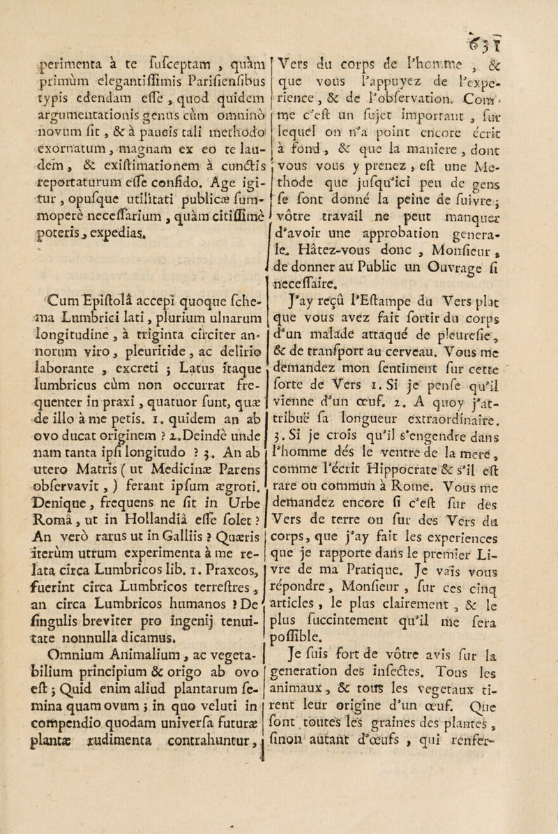 peri menta a te fu Ereptam , quam primum eleganti firmis Parifienfibus typis edendam e fle , quod quidem argumentationis genus cum omnino novum fit , & a paucis tali methodo’ exornatum , magnam ex eo te lau- dem, Sc exiftimationem a cunctis reportaturum efTc confido. Age igi¬ tur , opufquc utilitati publicas fum- mopere neceffarium , quam citiffimc poteris ^ expedias» Vers du corps de Phoir.me 3 Sc que vous Pappuyez de iTxpe- ricnce j 5: de Pobfervation. Com'< me cJeft un fujet imporrant , fut* lecjuel on ri*a point encore ccrit a fond, Sc que la maniere 3 dont ; vous vous y prenez , eft une Me¬ thode que jufqtfici peu de gens fe font donne la peine defuivrej votre travail ne peut manquer d^avoir une approbation genera- le^ Hatez-vous donc , Monfieur * de donner au Public un Ouvrage fi neceflaire. ‘Cum Epiftola accepi quoque fche- sua Lumbrici lati, plurium ulnarum longitudine , k triginta circiter an¬ norum viro, pleuritide , ac delirio laborante , excreti ; Latus itaque lumbricus cum non occurrat fre¬ quenter in praxi, quatuor funt, quas -de illo a me petis, i. quidem an ab ovo ducat originem ? x.Deinde unde nam tanta ipfi longitudo ? 3. An ab utero Matris ( ut Medicinas Parens obfervavit,) ferant ipfum asgroti. Denique, frequens ne fit in Urbe Roma, ut in Hollandia efte folet ? An vero rarus ut in Galliis ? Quasris iterum utrum experimenta a me re¬ lata circa Lumbricos lib. i. Praxcos, fuerint circa Lumbricos terreftres an circa Lumbricos humanos ?De( lingulis breviter pro ingenij tenui¬ tate nonnulla dicamus» Omnium Animalium , ac vegeta¬ bilium principium Sc origo ab ovo eft $ Quid enim aliud plantarum fe¬ mina quam ovum ; in quo veluti in compendio quodam univerfa futuras plantas xudimenta contrahuntur, j J'ay recu PEftampe du Vers piat que vous avez fait fortirdu corps d*un malade attaque de p!eurefie5 Sc de tranfport au cervcau. Vous me demandez mon fentiment fur cette forte de Vers i. Si jc penfe quTl vienne dJun oeuf. 2. A quoy j*at> tribue fa longueur extraordinaire. 3. Si je crois qiflil 5’engendre dans Phomme de's le ventre de la mere s comme Pecrit Hippocrate Sc s’il eft rare 011 commun a Rottie. Vous me demandez encore fi c'eft fur des Vers de terre ou fur des Vers da corps, que fay fait les experiences que je rapporte dans le premier Li- vre de ma Pratique. Je vais vous repondre, Monfieur , fur ces cfnq articles , le plus clairement ,3 Sc le plus fuccintement qtfil me fera poflible. Je fuis fort de votre avis fur la generation des infedtes. Tolis les animaux, Sc toits les vegetaux ti- . o rent leur origine cPun ceuf. Que font toutes les graines des plantes, finon autant d*ceufs , qui ren fer-