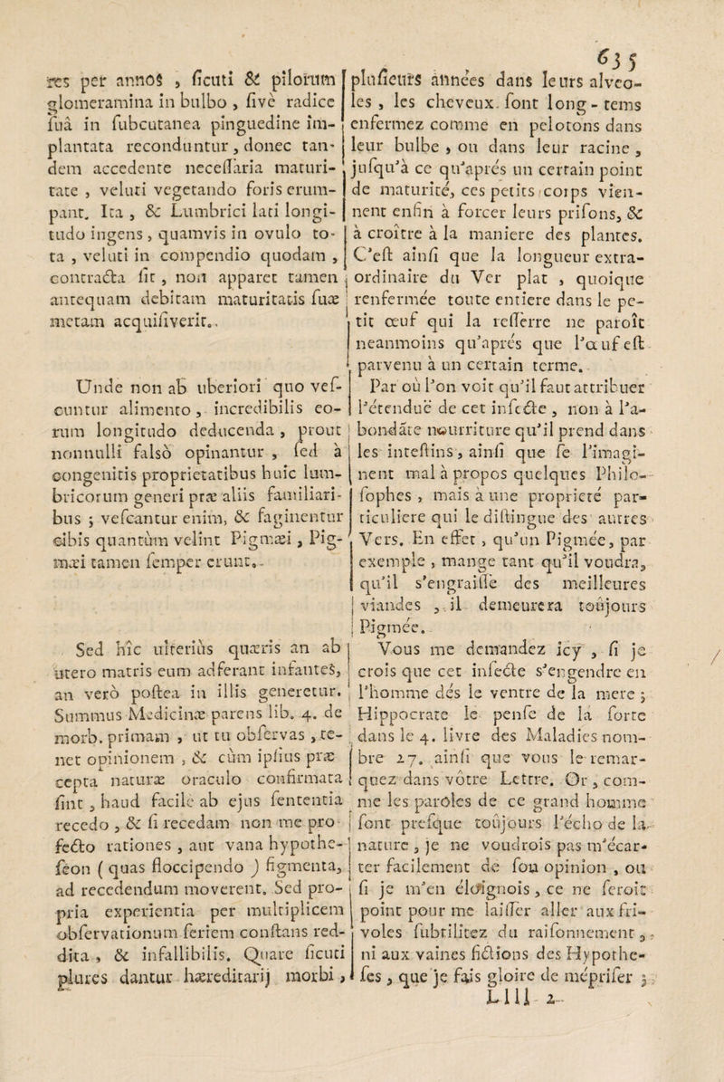 tcs per anno§ , ficati St pilorum glomeramina in bulbo > five radice fua in fubcutanea pinguedine im¬ plantata reconduntur, donec tan¬ dem accedente necefTaria maturi¬ tate , veluti vegetando foris erum¬ pant. Ita , Sc Lumbrici lati longi¬ tudo ingens , quamvis in ovulo to¬ ta , veluti in compendio quodam , plnfieurs alinees dans leursalveo- les , les cheveux. font long-tems enfermez comme en pelotons dans leur bulbe > ou dans leur racine , jufqu^a ce qirapres un cerrain point de maturite, ces petits coips vien- nent enhn a fore er leurs prifons, Sc a croitre a la maniere des plantes. C/eft ainfi que Ia longueur extra- contradra Iit , non apparet tamen ordinaire du Ver piat , quoiqtte antequam debitam maturitatis fute ! renfermee toute entiere dans le pe¬ rnetam acquifiverit.. 1 tit oeuf qui la re (Terre ne paroit neanmoins qifapres que 1jq u-f eft parvenu a un certain terme. Par ou Pon voit qifiil faut attribues: Petcndue de cet infedte , non a Pa- Unde non ab liberiori quo vef- ountur alimento, incredibilis eo¬ rum longitudo deducenda , prout j bondate nsuirriture quk‘1 prend dans nonnulli falso opinantur , fed a les inteftins, ainfi que fe 1 nnagt- oongcnrtis proprietatibus huic lum¬ bricorum generi orte aliis familiari- o i _ m bus ; vefcantur enim, tk raginentur ei bis quantum velint Pigmasi, Pig¬ nus i tamen femper erunt*. que te i imagi¬ nent mal a propos quelques Philo- lophes , mais a une propriete par- tieuliere qui le diflingue'des autres Vers. En effet , qukin Pigmee, par exemple , mange tant quJil voudra3 qifil s’engraifle des meilleures viandes , il demeurcra toujours Pigmee. r> Vous me demandez icy , fi je crois que cet infeble s^engendre en Phomme des le ventre de la mere , Hippocrate le penfe de la forte Sed hic ulterius qnatris an ab utero matris eum adferann infantes, an vero poftea in illis generetur. Summus Medicinae parens lib. 4. de morb. primam , ut tu obfervas , te- dans le 4. livre des Maladies noni- net opinionem 5 tk cum i piius prae bre 27. ainfi que vous leremar- cepta naturas oraculo confirmata qaez dans votre Letrrc. Or, com- fint , haud facile ab ejus fententia nie les paroles de ce grand homine recedo , &t h recedam non me pro- [ font prefque toujours Pecho de Lv fedto rationes , aut vana hypothe- ; nature s je nc voudrois pas nPecar- feon ( quas floccipendo ) figmenta, | ter facilement de fou opinion , 011 ad recedendum moverent. Sed pro- fi je irfien elcfignois, ce ne feroit pria experientia per multiplicem point pour me laifler aller auxfri- obfervationum feriem conflans red- voles fubtilitez du raifonnement 3, ni aux vaines fidi ion s des Hyporhc- fes, que je fajs gloire de meprifer 3 dita , & infallibilis. Quare ficuci glutes dantur hasreditarij morbi, L111