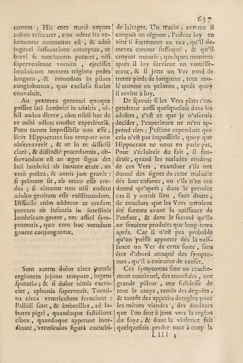 / ^3 rintem ; Hic ctim mane c«pam] de laltnges. U11 tftatm , ccnrme il cultro reiecaret , ejus odere ita ve- ! coupoit un oignon , Podeur luy en hementer commotus efi; , &c adeo vint (i fortcment au nez , qu*il de- ingenti fuffucatione correptus, ut ; meura comme fuffbque , & qu3il brevi fe moriturum putaret, nili croyoit mourir ; quclqucs moniens /upervenienre vomitu , ejeciflet ; apres il luy furvient un vomi(Te- lumbricum teretem triginta pedes ment,& il jette un Ycr rond de longum & rotundam in pilam ’ trente pieds de lonsuenr , tout rou pi< conglobatum , quo exclufo Ttatim le comme un peloton , apres quoy convaluit. An pneterea generari quoque il revint a luy. De fcavoir fi les Vers plats saen- poffint lati lumbrici in adultis , ni- gendrent au (H quelquefois dans les hii audeo dicere , cum nihil hac de adukes , cJeft ce que je l/oferois re mihi adhuc condet experientia. Puto tamen impoffibile non etfe , licet Hippocrates luo tempore non decider, Pexperience ne m'en ap- prendrien ; J'eftime cependant que cela n'eft pas impofllble , quoy qu< obTervaverit , Sc ut in re difficili Hippocrate ne nous en parle pas. clare ,& diftindte procedamus, ob- Pour s'eclaircir du fait , il fau- /ervandum eft an aeger iigna det j droit, quand les malades rendent lati lumbrici ab ineunte tetate , an de ces Vers , examiner sails ont vero po(lea>&: annis jam gravis : I donne des (ignes de cctte maladie li primum lit, ab utero e fle cre-• des leur enfance , ou sffis lPen ont das ; fi alterum non ni (i eodem adulto genitum ede exiftimandum. Difficile enim adducor ut credam puerum ab infantia ia in te (linis lumbricum gerere , nec affici fym- ptomatis, qux cum hoc vermium genere conjunguntur* Sunt autem dolor circa jecoris regionem jejuno tempore , ingens /putatio ; &c fi dolor nimis excru¬ ciet , aphonia fnpervenir. Tormi- donne quJapres ; dans le premier cas il y auroit iieu , fans doute , de conclure que les Vers atifoient ete formez avant la naiflance de 1'enfant, & dans le fecond quJils ne feroienr produits que long-cems apres. Car il n*e(l pas probable qu'on ‘puifle apporter des la naif- fance un Ver de cette forte , fans etre dJabord artaque des fympto¬ mes , qufii a coiitume de caufer. Ces fymptomes font un crache- ment continue!, des tranchees , une grande paleur une foiblefTe de tout le corns , tantot des degouts , i J w** na circa ventriculum ferociunt : 6c tantot des appetits dcreglez pour Pallidi funt, & imbecilles , ad la- les memes viandes , des douleurs bores pigri , quandoque faftidiunt cibos , quandoque appetunt inor¬ dinate , vermiculos figura cucurbi- j quelquefois perdre tout a coup L 11 1 3 que l'on fent a jetm vers la regfon du foye , & dont Ia violence fait