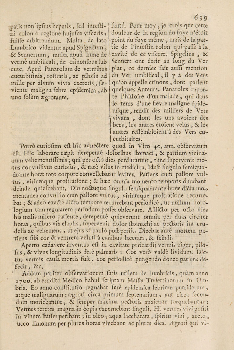 •patis non ipiius hepatis , fed intefti- ni colon e regione hujufce vifceris 9 fuifte arbitrandum. Multa de lato Lumbrico videntur apud Spigelium , &c Sennertum , mulca apud hunc de verme umbilicali , de crlnonibus fub cute. Apud Panarolum de vermibus cucurbitinis , roftratis , ac piloiis ad j mille per alvum vivis excretisfx- ! viente maligna febre epidemica > ab uno folum aegrotante. 6 $ 9 faute. Poni* moy , je crois que cetee douleur de la r.egion du foye n-etoit point du foye meme , mais de la par- tie de 1'intc-ftm colon quipafteala, cavite de ce vifcere. Spigelius , &: Sennert ont ecrit au long du Ver piat 5 ce derniec fait auffi mention du Ver umbilical > il y a des Vers quJon appelle crinons , dont parient quelques Auteurs. Panarolus rapor- te Ehiftoire d’un malade 5 qui dans le tems dhine hevre maligne epide- mique , rendic des milliers de Vers vivans s dont les uns avolent des bees , les autres etoienc velus-, Sc les a utres reftembloient a des Vers cu« embitaires. Porro curioftim eft hic adnedere quod in Viro 40. ann. obfervatum ed0 Hic laborare ctepit derepente doloribus ftomaci , &c partium vicina¬ rum vehementiffimis; qui per odo dies perdurarunt , tunc fupervenit mo¬ tus convulfivus curiofus 5 Sc raro vifus in medicina. Ideft lingula femiqua- drante horre toto corpore convellebatur leviter. Patiens cum pallore vul¬ tus , viriumque proftratione ; & hxc omnia momento temporis durabant deinde quiefeebarit. Diu noduque Enguio femiquadrante horas didi a mo-> mentanea convulfio cum pallore vultus , viriumque proftratione recurre¬ bat j &c adeo exade dido tempore recurrebant periodice , ut nullum horo¬ logium tam regularem periodum poliet obfervare. Aftlido per odo dies his malis mifero patiente j derepente quieverunt omnia per duas circiter horas j quibus vix elapfis 5 fupervenit dolor ftomachi ac pedoris ita cru¬ delis ac vehemens s ut ejus vi paulo poft periit. Dicebat ante mortem pa¬ tiens fibi cor & ventrem veluti a canibus lacerari, tk fcindi. Aperto cadavere inventus eft in cavitate pericardij Vermis niger, pilo» fus, & vivus longitudinis fere palmaris : Cor vero valde lividum. Dic¬ tus vermis caufa mortis fuit. cor periodice pungendo donec patiens de¬ fecit , fkc. Addam pariter obfervationem fatis utilem de lumbricis, quam anno 1 700. ab erudito Medico habui feripram MaiTx Tudertinornm in Um* bria. Eo anno conftitutio regnabat fere epidemica febrium putridarum , atque malignarum : asgroti circa primum feptenarium s aut circa fecun¬ dum moriebantur, & femper maxima pedoris anxietate torquebantur: Vermes teretes magna in copia excernebant Enguii. HI vermes vivi politi in vinum ftatim peribant j in oleo 9 aqua faccharara , fpiritu vini , aceto 5 ticco limonum per plurcs horas vivebant ac plures dies. Aigroti qui vi-