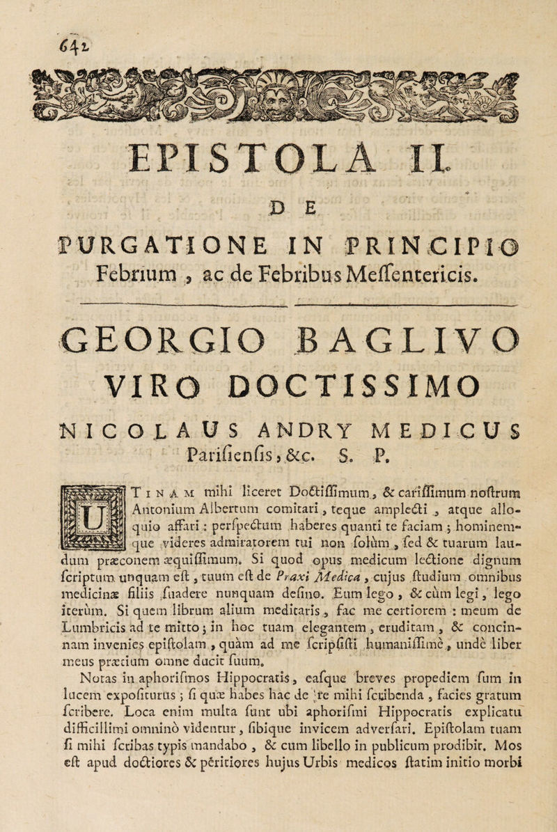 D E PURGATIONE IN PRINCIPIO Febrium , ac de Febribus Meffentericis. --- T'--^  ..- n - i - . _ ~ ■ ■ GEORGIG BAGLIVO VIRO DOCTISSIMO NICOLAUS ANDRY MEDICUS Parili en fis, &c. S. P. Tina m mihi liceret 'Dottiffimum., Sc cafifiimum noftrum Antonium Albemini comitari, teque ampledti 0 atque allo¬ quio affari : perfpedtum haberes quanti te faciam .5 hominem¬ que videres admiratorem tui non fotumfed & tuarum lau¬ dum praeconem aeguiffimum» Si quod opus medicum ledfcione dignum fcriptum unquam eft , tuum eft de Praxi Medica, y cujus ftudium omnibus medicinas filiis iuadere nunquam defino. Eum lego, & cum legi, lego iterum. Si quem librum alium meditaris 5 fac me certiorem : meum de Lumbricis ad te mitto 5 in hoc tuam elegantem 5 eruditam , 5c concin¬ nam invenies epiftolam , quam ad me fcripfifti humaniffime , unde liber mens prarcium omne ducit fuum4 Notas in aphorifmos Hippocratis, eafque breves propediem fum in lucem expoliturus ; fi qux habes hac de Te mihi fcdbcnda , facies gratum fcribere. Loca enim multa funt ubi aphorifmi Hippocratis explicatu difficillimi omnino videntur, fibiqtre invicem adverfari. Epiftolam ruam fi mihi fcribas typis mandabo , &c cum libello in publicum prodibir. Mos eft apud dodtiorcs 6c peritiores hujus Urbis medicos ftatim initio morbi