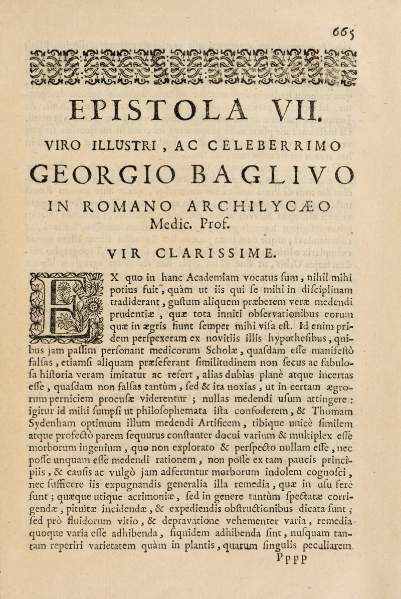 VIRO ILLUSTFJ, AC CELEBERRIMO GEORGIO BAGLIVO IN ROMANO ARCHILYCAO Medie. Prof. » • VIR CLARISSIME. X quo in hanc Academiam vocatus fum , nihil mihi potius fuit, quam ut iis qui fe mihi in difciplinam tradiderant, guttum aliquem prxberem veras medendi prudentia» , qux tota inniti obfervationibus eorum qux in asgris fiunt fernper mihi vifa eft. Id enim pri¬ dem pcrfpexeram ex novitiis illis hypothefibus, qui- perfonant medicorum Scholae 9 quafdam ede manifefto falfas s etiamfi aliquam pnefeferant dmilitudinem non fecus ac fabulo- fa hidoria veram imitatur ac refert, alias dubias plane atque incertas ede , quafdam non falfas tantum > fed & ita noxias > ut in certam iegro- rum perniciem procude viderentur ; nullas medendi ufum attingere : igitur id mihi fumpfi ut philofophemata ifta confoderem* & Thomam Sydenham optimum illum medendi Artificem, tibique unice fimilem atque profe&o parem fequutus condanter docui varium & multiplex ede morborum ingenium 3 quo non explorato & perfpedlo nullam ede , nec pode unquam efife medendi rationem , non pode ex tam paucis princi¬ piis , & cauds ac vulgo jam adferuntur morborum indolem cognofci, nec fufEcere iis expugnandis generalia illa remedia 3 quas in ufu fere funt; quasque utique acrimonias 3 fed in genere tantum fpedtatae corri¬ gendas 3 pituitae incidenda , &c expediendis obftru6ticnibus dicata funt; fed pro fluidorum vitio 3 & depravatione vehementer varia, remedia - quoque varia efle adhibenda> fiquidem adhibenda fint,nufquam tan¬ tam reperiri varietatem quam in plantis > quarum fingulis peculiarem pppp