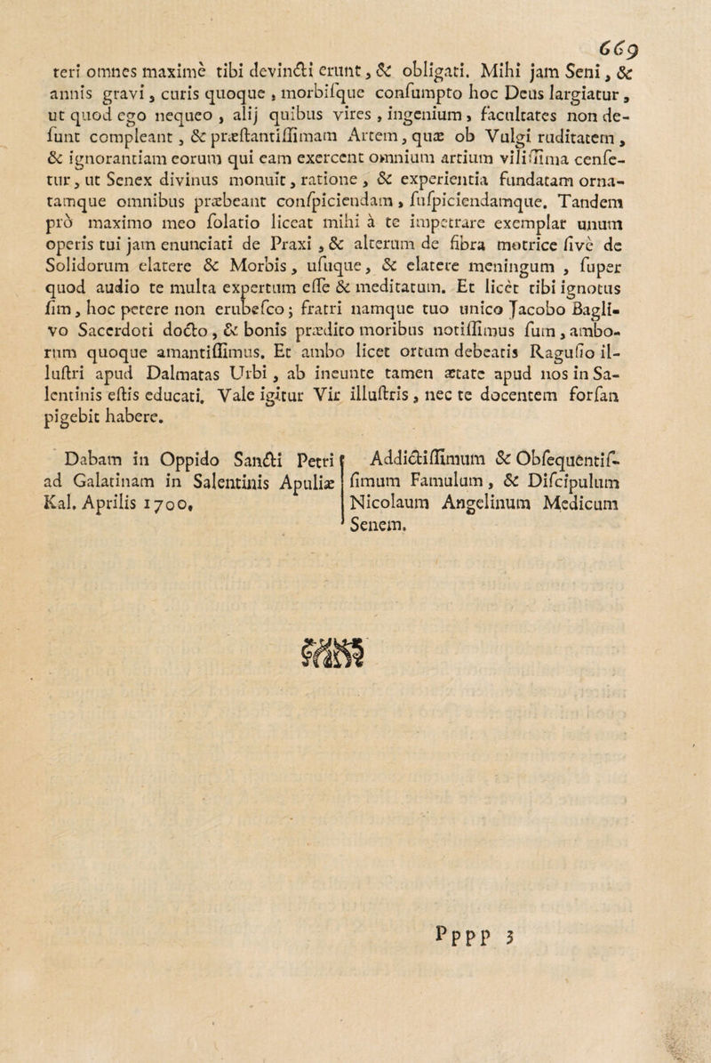 ren* omnes maxime tibi devin&i erunt* Sc obligati. Mihi jam Seni, Sc annis gravi * curis quoque , morbiique confumpto hoc Deus largiatur, ut quod ego nequeo , alij quibus yires , ingenium > facultates non de- funt compleant * Se praeftantillimam x\rtem,quae ob Vulgi ruditatem, & ignorantiam eorum qui eam exercent omnium artium vilifliina cenfe- tur ^ ut Senex divinus monuit * ratione * & experientia fundatam orna- tamque omnibus praebeant confpiciendam > fufpiciendamque. Tandem pro maximo meo folatio liceat mihi a te impetrare exemplar unum operis tui jam enunciati de Praxi * 8c alterum de fibra motrice live de Solidorum elarere 8c Morbis* ufuque, <Sc elatere meningum , fuper quod audio te multa expertum efle & meditatum. Et licet tibi ignotus fim * hoc petere non erubefco; fratri namque tuo unico Jacobo Baglt- vo Sacerdoti dodlo , & bonis praedico moribus notiffimus fum* ambo¬ rum quoque amantiffimus. Et ambo licet ortum debearis RagulTo il- luftri apud Dalmatas Urbi, ab ineunte tamen aetate apud nos in Sa- lcntinis eftis educati. Vale igitur Vir iiluftris * nec te docentem forfan pigebit habere. Dabam in Oppido San<fK Petri f ad Galatinam in Salentinis Apulia Kal, Aprilis 1700, Addicti Ulmum Sc Obfequentif- fimum Famulum, & Difcipulum Nicolaum Angelinum Medicum Senem. pppp 3