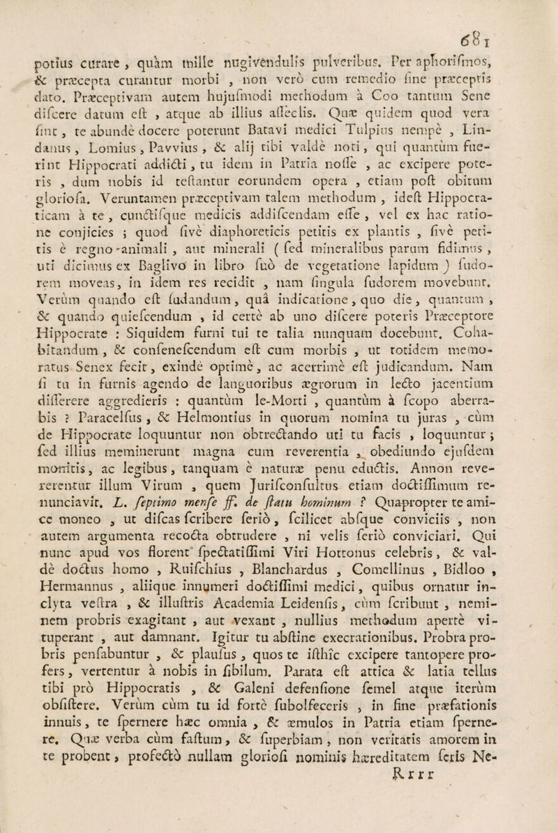 potias curare , quam mille nugivcndulis pulveribus. Per apTiorifmos, Sc praecenta curantur morbi , non vero cum remedio line p receptis dato. Praeceptivam autem hujufmodi methodum a Coo tantum Sene difcere datum cft , atque ab illius alleclis. Qua: quidem qnod vera fint , te abunde docere poterunt Batavi medici Tulpius nempe , Lin¬ ei anus , Lomius, Pavvius , Sc alij tibi valde noti, qui quantum fue¬ rint Hippocrati addidi,tu idem in Patria node , ac excipere pote¬ ris , dum nobis id teftantur eorundem opera , etiam poft obitum gloriofa. Veruntamen preceptivam talem methodum , idefl Hippocra- ticam a te , cundifque medicis addifeendam eife , vel ex hac ratio¬ ne conjicies ; quod fi ve diaphoreticis petitis ex plantis , five peti¬ tis e regno -animali , aut minerali ( fed mineralibus parum fidimus , uti dicimus ex Baglivo in libro fub de vegetatione lapidum ) i ado¬ rem moveas, in idem res recidit , nam dngula fudorem movebunt. Verum quando ed (udandum, qua indicatione, quo die, quantum, Sc quando quiefeendum , id certe ab uno difcere poteris Praeceptore Hippocrate : Siquidem furni tui te talia nunquam docebunt. Coha¬ bitandum , Sc confenefcendum ed; cum morbis , ut totidem memo¬ ratus Senex fecit, exinde optime, ac acerrime ed judicandum. Nam ii tu in furnis agendo de languoribus aegrorum in ledo jacentium diflerere aggredieris : quantum le-Morti , quantum a fcopo aberra¬ bis ? Paracelfus , Sc Helmontius in quorum nomina tu juras , cum de Hippocrate loquuntur non obtrectando uti tu facis , loquuntur j fed illius meminerunt magna cum reverentia , obediundo ejufdem monitis, ac legibus, tanquam e naturae penu edudis. Annon reve¬ rerentur illum Virum , quem Jurifconfultus etiam dodiflimum re- liunciavir. L. feptimo menfe ff\ de flatu hominum ? Quapropter te ami¬ ce moneo , ut difeas feribere ferio, fciliccc abfque conviciis , non autem argumenta recoda obtrudere , ni velis ferio conviciari. Qui nunc apud vos florent fpedatiflimi Viri Hottonus celebris , Sc val¬ de dodus homo , Ruifchius , Bianchardus , Comellinus , Bidloo , Hcrmannus , aliique innumeri dodiflimi medici, quibus ornatur in¬ clyta veftra , Sc illuftris Academia Leidenfis, cum feribunt , nemi¬ nem probris exagitant } aut vexant , nullius methodum aperte vi¬ tuperant , aut damnanr. Igitur tu abfline exeerationibus. Probra pro¬ bris penfabuntur , Sc planius , quos te ifthic excipere tantopere pro¬ fers, vertentur a nobis in flbilum. Parata ed attica Sc latia tclhts tibi pro Hippocratis , Sc Galeni defenfione fcmel atque iterum obfiflere. Verum cum tu id forte fubolfeceris , in fine praefationis innuis, te fpernere hxc omnia , Sc aemulos in Patria etiam (perne¬ re, Que verba cum faflum, Sc fuperbiam , non veritatis amorem in te probent > profedo nullam gioriofl nominis hereditatem feris Ne- Rrrr