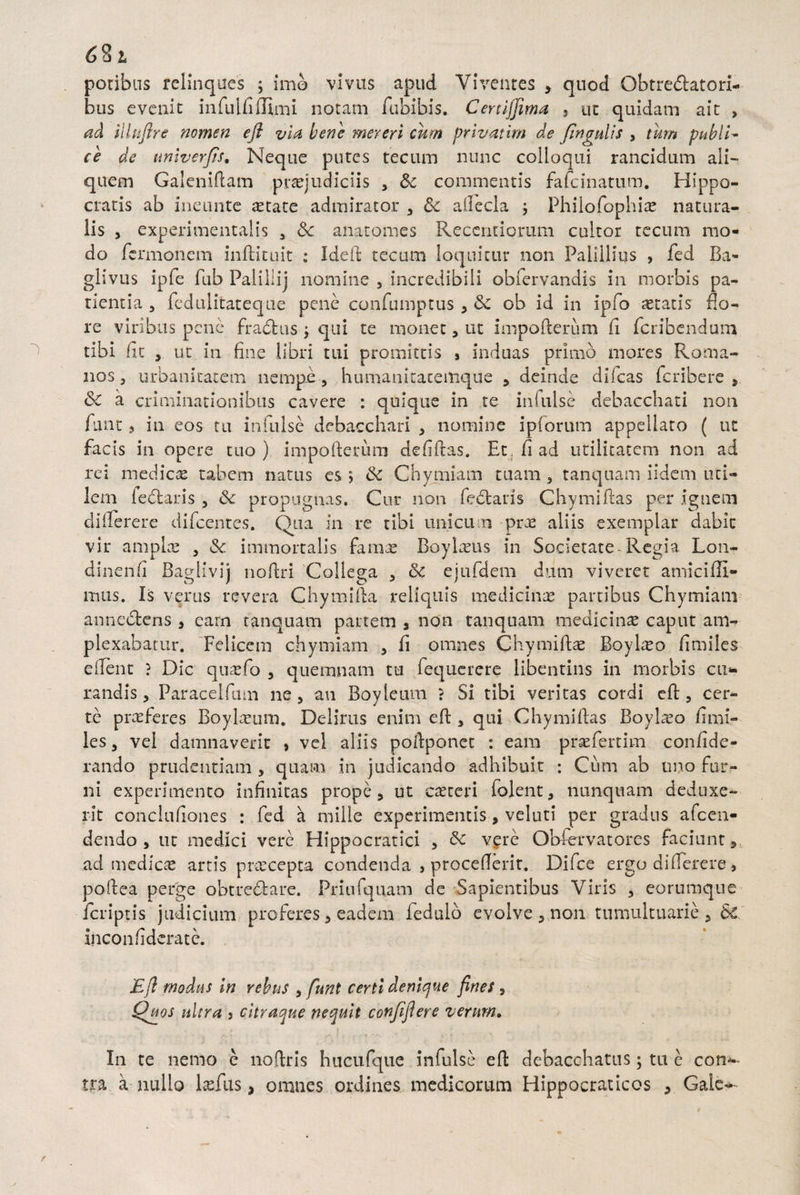 G S t potibus relinques ; imo vivus apud Viventes , quod Obtrectatori¬ bus evenit infulfiflimi notam fubibis. Cenijjima , ut quidam ait , ad illnflre nomen efl via bene mereri cum privatim de fingnlis , tum publi¬ ce de univerjts. Neque putes tecum nunc colloqui rancidum ali¬ quem Galeniflam praejudiciis , & commentis fafcinatum. Hippo¬ cratis ab ineunte aetate admirator , & allecla j Phiiofophias natura¬ lis , experimentalis , 8c anatomes Recentiorum cultor tecum mo¬ do fcrmonem inftituit : Ideft tecum loquitur non Palillius , fed Ba- glivus ipfe fub Paliliij nomine , incredibili oblervandis in morbis pa¬ tientia 3 feduiitateque pene confumptus , Sc ob id in ipfio aetatis flo¬ re viribus pene fraCtus j qui te monet, ut impofterum fi fcribendum tibi fit , ut in fine libri tui promittis , induas primo mores Roma¬ nos 3 urbanitatem nempe , humanitatemque , deinde difcas fcribere , dc a criminationibus cavere : quique in te infulse debacchati non funt, in eos tu infulse debacchari , nomine ipforum appellato ( ut facis in opere tuo) impofterum defiftas. Etfiad utilitatem non ad rei medicae tabem natus es > & Chymiam tuam , tanquam iidcm uci- lem feClaris , propugnas. Cur non fectans Chymiftas per ignem diflerere difcenres. Qua in re tibi unicum prx aliis exemplar dabit vir amplae , & immortalis famae Boylaeus in Societate-Regia Lon- dinenfi Baglivij noftri Collega , &c ejufdem dum viveret amicifli- mus. Is verus revera Chymifta reliquis medicinae partibus Chymiam anneCtens , carn tanquam partem , non tanquam medicinae caput am¬ plexabatur. Felicem chymiam , fi omnes Chymiftae Boylaeo fimiles efent ? Dic quaefo , quemnam tu fequcrere libentius in morbis cu¬ randis , Paracelfum ne, au Boyteum ? Si tibi veritas cordi ed:, cer¬ te praeferes Boylaeum. Deliras enim ed, qui Chymiftas Boylaeo fimi¬ les, vel damnaverit » vel aliis poftponet : eam praefertim confide- rando prudentiam , quam in judicando adhibuit : Cum ab uno fur¬ ni experimento infinitas prope, ut caetcri folent, nunquam deduxe¬ rit conclufiones : fed a mille experimentis, veluti per gradus afcen- dendo , ut medici vere Hippocratici , & vere Obfervatores faciunt, ad medicae artis praecepta condenda , procefierit. Difce ergo di (Terere , poftea perge obtrectare. Priufquam de Sapientibus Viris , eorumqne fcriptis judicium proferes, eadem iedulb evolve, non tumultuarie, &£ inconfidcrate. Efl modus in rebus , funt certi denique fines , Quos nitra , citraque nequit conjiflere verum. In te nemo e noftris hucufque infulse ed debacchatus; tu e con^- tra. a nullo Iasius, omnes ordines medicorum Hippocraticos , Gaie*--