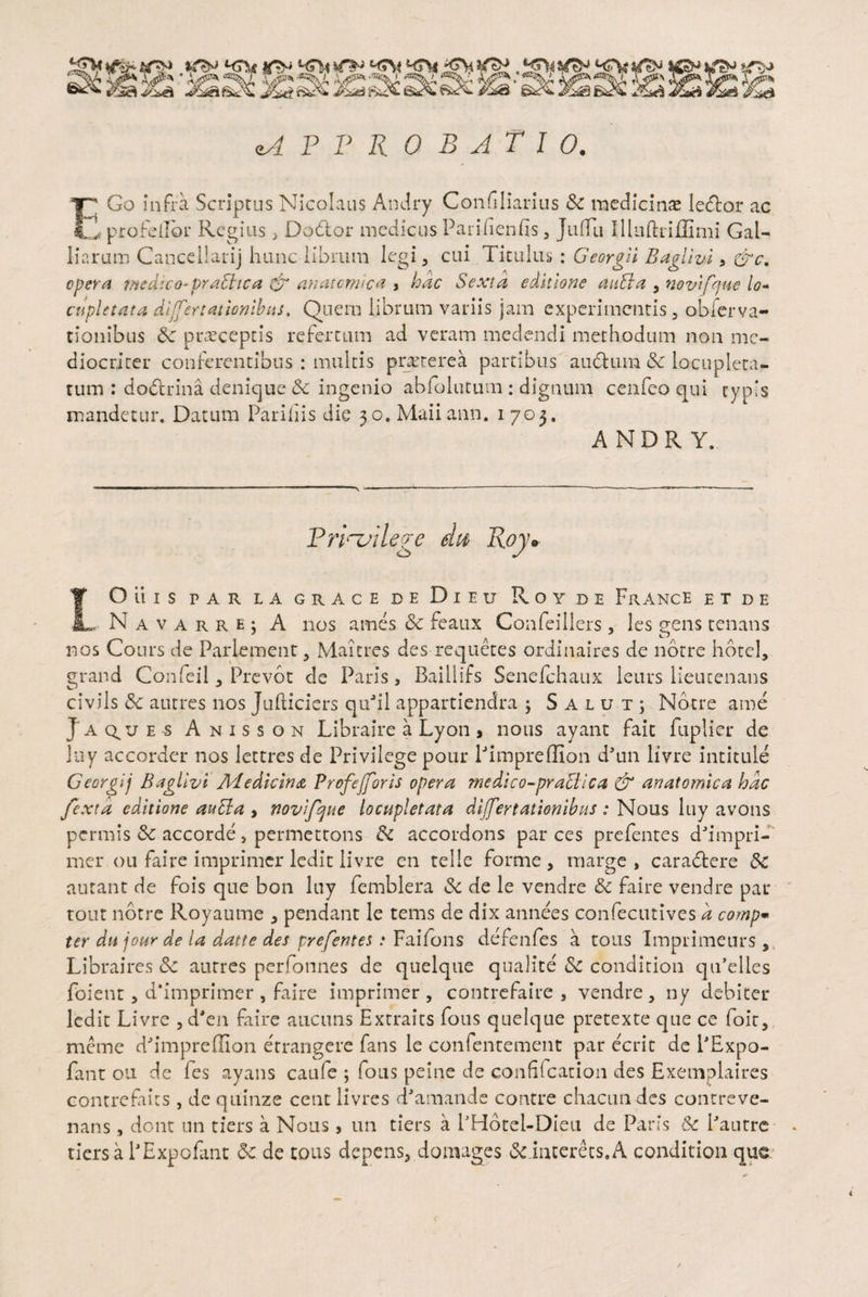 approbatio. T Go infra Scriptus Nicolaus Andry Confiliarius & medicinas ledtor ac Lv* profdlor Regius , Dodtor medicus Pari neniis, JulTii Illuftiiffimi Gal- liarum Canceilarij hunc librum legi, cui Titulus : Georgii B agi i vi, &c. opera medico* praffite a & anatomica , hac Sexta editione aula a , novifque lo¬ cupletata dljfertationibus. Quem librum variis jam experimentis, obferva- tionibus 6c prasceptis refertum ad veram medendi methodum non me¬ diocriter conferentibus : multis praeterea partibus auctum 8c locupleta¬ tum : dodtrina denique & ingenio abfolutum: dignum cenfeo qui typis mandetur. Datum Pariliis die 30, Maiiann. 1703. ANDRY. Trlnjilege dis Roy* IOiilS PAR LA GRACE DE DlEU RoYDE FrANCE E T D E , N A v a r r e ; A nos ames Sc feaux Confeillers , les gens tenans nos Cours de Pariement 5 Maitres des requetes ordinaires de notre hotel, grand Confeil, Prevot de Paris, Baillifs Senefchaux leurs lieucenans ci viis 8c autres nos Jufticiers quJil appartiendra ; Salut; Notre ame Jaq^ues Anisson Libraire a Lyon , nous ayant fait fuplier de luy accorder nos lettres de Privilege pour Pimpreffion dJun livre intitule Georglj B a gilvi Medicina Profe(foris opera medico-praclica & anatomica hac /exta editione au Si a , novifque locupletata differtationibus : Nous luy avons permis 8c accorde, permetrons 8c accordons parces prefentes ddmpri- mer ou faire imprimer ledit livre en telle forme, marge , caradtere 8c autant de fois que bon luy femblera 8c de le vendre & faire vendre par tout notre Royaume , pendant le tems de dix annees confecutives d comp- ter dujour de la datte des prefentes : Faifons defenfes a tous Imprimeurs, Libraires & autres perfonnes de quelque qualite 8c condition qiPelles foient, d‘imprimer , faire imprimer , contrefaire , vendre , ny debiter ledit Livre , cPen faire aucuns Extraits fons quelque pretexte que ce foir, meme icPimpreffion errangere fans le confentement par ecrit de PExpo- fant ou de fes ayans cauie ; fons peine de confilcation des Exemplaires contrefiics , de quinze cent livres deamande contre chacun des contreve¬ nans , dont nn tiers a Nous, un tiers a PHotel-Dieu de Paris & Pautre tiers a PExpofant 8c. de tous depens, domages &.interets.A condition que <