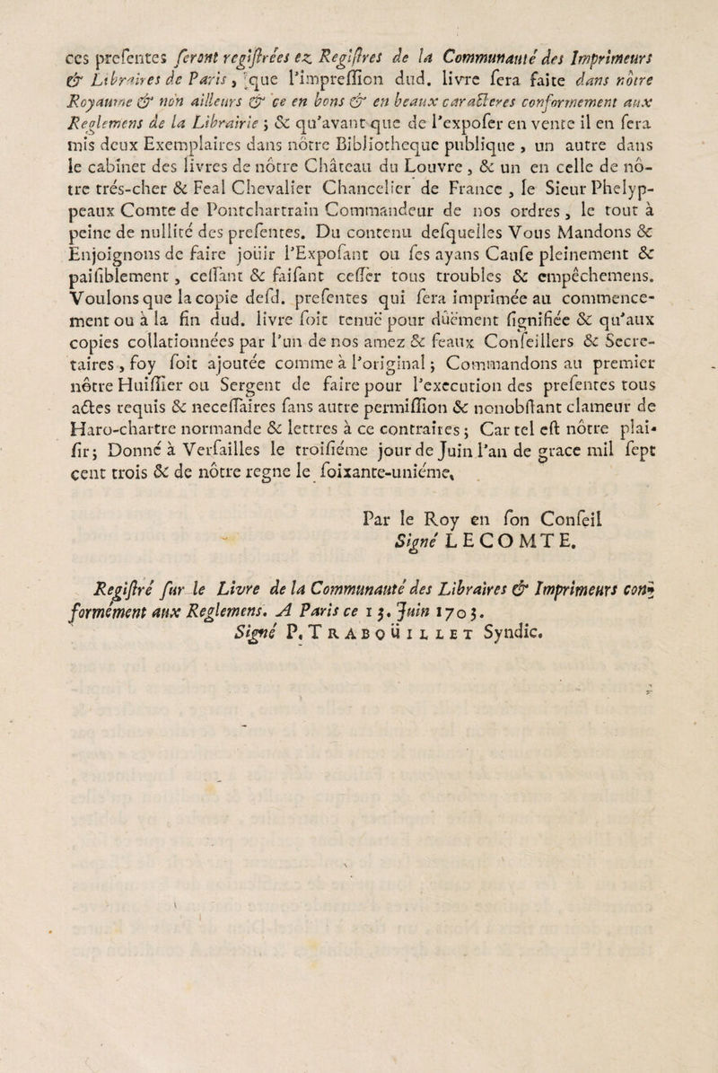 ccs prefentes ferant regifirees ez Regiflres de U Communmie des Imprimeurs & Librnires de Paris, Jque Pimpreffion dud. livre fera faite dans notre Royaume & non ailleurs & ce en bons & en beaux caratteres conformement aux Regi emens de la Librairie ; & qufavant que de Pexpofcr en vente il en fera mis deux Exemplaires dans noere BibJiot.heque pubiique , un autre dans le cabiner des livres de notre Chateau dti Louvre, 8c un en celle de no- tre tres-cher &c Feal Chevalier Chancelier de France 3 le SieurPhelyp- peaux Comte de Pontchartrain Commandeur de nos ordres, le rout a peinc de nullite des prefentes. Da contenu defqueiles Vous Mandons & Enjoignons de faire joiiir PExpofant ou fes ayans Caufe pleinement <3c paifiblement, ceflant & faifant ce der tous troubles & empechemens. Voulons que la copie defd. prefentes qui fera imprimee au commence- ment ou k la fin dud. livre foit renue pour duement fignifiee & qtfaux copies collationnees par Pun denos amez & feaux Confeiilers 6c Sccrc- taires, foy foit ajoutee comme a Poriginal; Commandons au premier notre Huiflier ou Sergent de faire pour Pcxecution des prefentes tous adles requis 3c necedaires fans autre permiffion & ncnobftant clamem* de Haro-chartre normande & lettres a ce contraires ; Car tel eft notre plai- fir; Donnc a Verfailles le troifieme jour de Juin Pan de gracc mii fept cent trois de notre regne le foixante-unieme* Par le Roy en fon Confeil Signi L E COMTE. Regtjlre far le Livre de la Commitnaute des Libraires & Imprimeurs con5 formmem aux Reglemens. A Parts ce 15. Juin 1703. Signc P.Trabouillet Syndic.