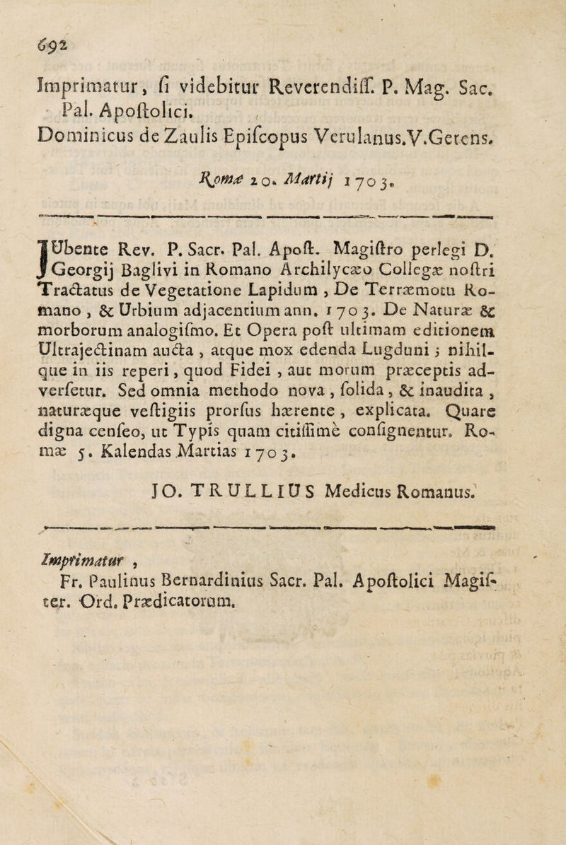 Imprimatur, fi videbitur RevcrcndiC P. Mag. Sac. Pal. Apoftolici. , Dominicus de Zaulis Epifcopus VeruIanus.V.Getens, zo» Marti] 1703» r— 1 m 1» n hii mj_i»jua. ~w »i« 1 ni 1 ni 1 m , K gin mi 11 rir, -g m - ■ — -tt mwiiMii—imii , i,,,, w ,1^- ,,, m pj, , * ,—-- , — - ,, lfJbente Rev. P. Sacr. Fah Apoft. Magiftro perlegi D. j Georgij Baglivi in Romano Archilyc^o Collega noftri Tra&atiis de Vegetatione Lapidum , De Ternemom Ro¬ mano , & Urbium adjacentium ann, 1703» De Naturae morborum analogifmo, Et Opera poft ultimam editionem Ultraje&inam aucta , atque mox edenda Lugduni 5 n ilii li¬ que in iis reperi, quod Fidei 5 auc morum praeceptis ad- verfetur. Sed omnia methodo nova , folida 3 inaudita , natu neque veftigiis prorfus hxrente , explicata. Quare digna cenfeo, ut Typis quam citiffime confignentur. Ro¬ ma: 5. Kalendas Manias 1703, J Q. TRULLIUS Medicus Romanus. Imprimatur , Fr. Paulinus Bernardinius Sacr. Pal. Apoftolici Magifc ter. Ord. Praedicatomm. r