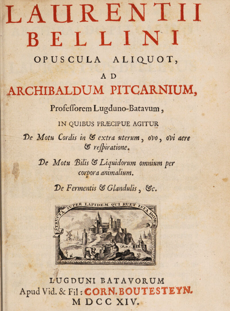 LAURENTII BELLINI OPUSCULA ALI QJJ O T, A D ARCHIBALDUM PITCARNIUM, .■is . T ./ i v / 1 Profefiorem Lugduno-Batavum, ' 7. IN QUIBUS PRZEC1PUE AGITUR Ve Motu Cordis in & extra uterum, ovo, ovi aere & rejpiratione. Motu Silis & Liquidorum omnium per corbora animalium. Ve Fermentis & Glandulis, - &c. LUGDUNI BATAVORUM Apud Vid. & Fil iCORN.BOUTESTEYN- M D C C XIV.