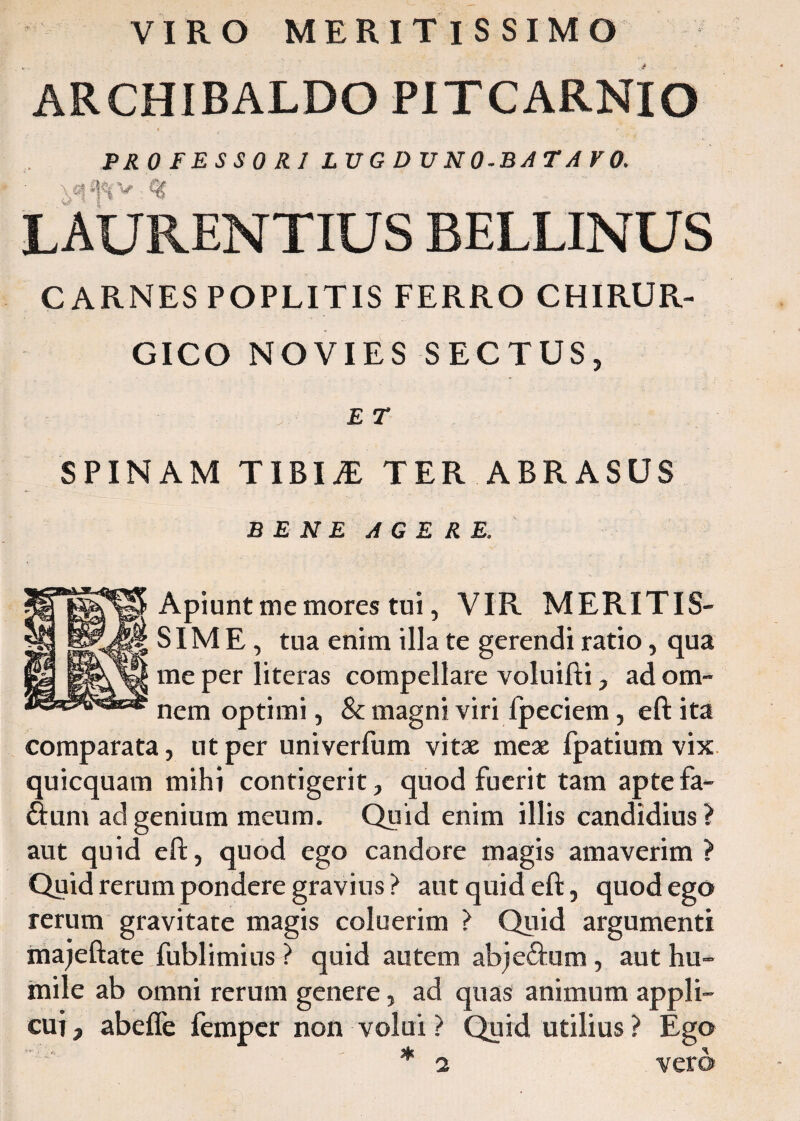 VIRO MERITISSIMO ARCHIBALDO PITCARNIO PROFESSORI LUGDUNO-BATAVO. LAURENTIUS BELLINUS CARNES POPLITIS FERRO CHIRUR¬ GICO NOVIES SECTUS, E T SPINAM T IBI i£ TER ABRASUS BENE AGERE. Apiunt me mores tui, VIR MERITIS¬ SIME, tua enim illa te gerendi ratio, qua me per literas compellare voluifti, ad om¬ nem optimi, & magni viri fpeciem, eft ita comparata, ut per univerfum vitae meae fpatium vix quicquam mihi contigerit, quod fuerit tam aptefa- fium ad genium meum. Quid enim illis candidius? aut quid eft, quod ego candore magis amaverim? Quid rerum pondere gravius? aut quid eft, quod ego rerum gravitate magis coluerim ? Quid argumenti majeftate fublimius ? quid autem abje&um, aut hu¬ mile ab omni rerum genere, ad quas animum appli¬ cui, abefle fempcr non volui? Quid utilius? Ego