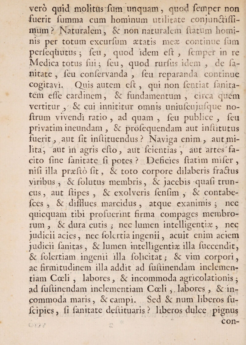 vero quid molitus'fum unquam, quod femper non fuerit fumma cum hominum utilitate conj uncti (li¬ mum ? Naturalem, & non naturalem fatum homi¬ nis per totum excurfum aetatis mex continue fum perfequutus; feu, quod idem eft , femper in re Medica totus fui; feu, quod rurfus idem , de fa- nitate , feu confervanda , feu reparanda continue cogitavi. Quis autem eft , qui non fentiat fanita- tem e (Te cardinem, & fundamentum , circa quem vertitur / & cui innititur omnis uniufcujufque no- ftruin vivendi ratio , ad quam , feu publice , feu privatim ineundam , & prolequendam aut inftitutus fuerit , aut fit inftituendus ? Naviga enim , aut mi¬ lita, aut iri agris efto, aut Icientias , aut artes fa¬ cito fine fanitate fi potes ? Deficies ftatitn mifier , ni fi illa prxfto fit, & toto corpore dilaberis fraftus viribus, & folutus membris, & jacebis quafi trun¬ cus , aut ftipes , & exolveris fienfim , & contabe- fces , & difflues marcidus, atque exanimis ; nec quicquam tibi profuerint firma compages membro¬ rum , & dura cutis ; nec lumen intelligentsx , nec judicii acies, nec folertia ingenii, acuit enim aciem judicii fanitas , & lumen intelligentix illa fuccendit, & fiolertiam ingenii illa folicitat ,• & vim corpori, ac firmitudinem illa addit ad fuftinendam inclemen¬ tiam Coeli , labores, Sc incommoda agricolationis ; ad fuftinendam inclementiam Coeli ,.labores , & in¬ commoda maris, & campi. Sed & num liberos fu- fcipies, fi fanitate deflituaris ? liberos dulce pignus
