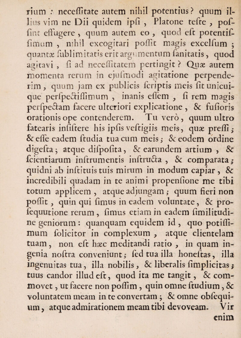 rium : neceffitate autem nihil potentius? quum il¬ lius vim ne Dii quidem ipfi , Platone tefte , pof- fint effugere , quum autem eo , quod eft potentif- fimum , nihil excogitari poffit magis excelfum ; quantx fublimitatis erit argumentum fanitatis, quod agitavi , fi ad neceffitatem pertingit? Quae autem momenta rerum in ejufmodi agitatione perpende¬ rim , quum jam ex publicis icriptis meis fit unicui¬ que perfpe&iffimum , inanis efiem , fi rem magis perfpe&am facere ulteriori explicatione , & fufioris orationis ope contenderem. Tu vero, quum ultro fatearis infiltere his ipfis veftigiis meis, quae preffi; &effe eadem ftudia tua cum meis,- & eodem ordine digeftaj atque difpofita, & earundem artium , & fcientiarum inftrumentis inftru&a , & comparata; quidni ab inftituistuis mirum in modum capiar, & incredibili quadam in te animi propenfione me tibi totum applicem , atque adjungam ; quum fieri non poffit, quin qui fimus in eadem voluntate, & pro- fequutione rerum , fimus etiam in eadem fimilitudi- ne geniorum : quanquam equidem id , quo potiffi- mura folicitor in complexum , atque clientelam tuam, non eft hsec meditandi ratio , in quam in¬ genia noftra conveniunt; fed tua illa honeftas, illa ingenuitas tua, illa nobilis, & liberalis {implicitas; tuus candor illud eft, quod ita me tangit, & com¬ movet , ut facere non poffim , quin omne ftudium, & voluntatem meam in te convertam & omne obfequi- um, atque admirationem meam tibi devoveam. Vir enim