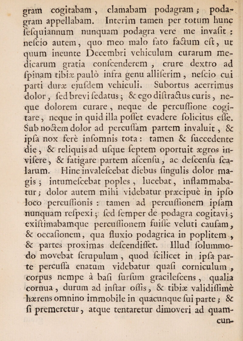 gram cogitabam , clamabam podagram ,• poda¬ gram appellabam. Interim tamen per totum hunc fefquiannum nunquam podagra vere me invafit : nefcio autem, quo meo malo fato fa&um eft, ut quum ineunte Decembri vehiculum curarum me¬ dicarum gratia confcenderem , crure dextro ad fpinam tibiae paulo infra genu alliferim , nefcio cui parti durae ejufdem vehiculi. Subortus acerrimus dolor, fedbrevifedatus j & ego diftra&us curis, ne¬ que dolorem curare , neque de percuffione cogi¬ tare, neque in quid illa pollet evadere folicitus efle. Sub no&em dolor ad percudam partem invaluit, & ipfa nox fere infomnis tota: tamen & fuccedente die, Sc reliquis ad ufque feptem oportuit aegros in- vifere, & fatigare partem afcenfu, ac defcenfu fca- larum. Hinc invalefcebat diebus lingulis dolor ma¬ gis ; intumefcebat poples , lucebat, inflammaba¬ tur j dolor autem mihi videbatur praecipue in ipfo loco percuffionis : tamen ad percufllonem ipfam nunquam refpexi j fed femper de podagra cogitavi j exiftimabamque percufllonem fuilfe veluti caufam, & occaflonem, qua fluxio podagrica in poplitem , & partes proximas defcendiflet. Illud folummo- do movebat fcrupulum , quod fcilicet in ipfa par¬ te percufla enatum videbatur quali corniculum , corpus nempe a bafi furfutn gracilefcens, qualia cornua, durum ad inftar offis, & tibiae validiflime haerens omnino immobile in quacunque fui parte ,• & fi premeretur, atque tentaretur dimoveri ad quam- cun-